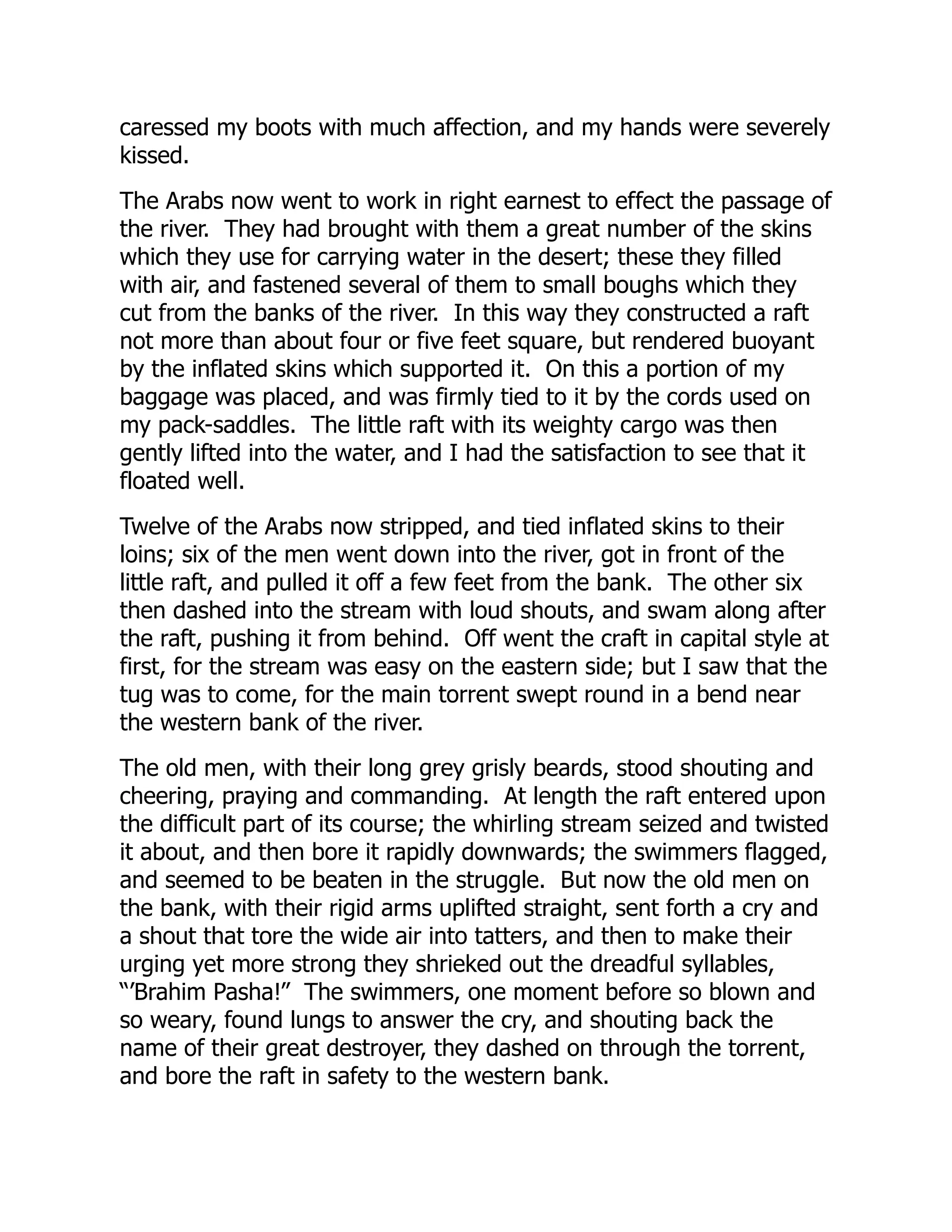 caressed my boots with much affection, and my hands were severely
kissed.
The Arabs now went to work in right earnest to effect the passage of
the river. They had brought with them a great number of the skins
which they use for carrying water in the desert; these they filled
with air, and fastened several of them to small boughs which they
cut from the banks of the river. In this way they constructed a raft
not more than about four or five feet square, but rendered buoyant
by the inflated skins which supported it. On this a portion of my
baggage was placed, and was firmly tied to it by the cords used on
my pack-saddles. The little raft with its weighty cargo was then
gently lifted into the water, and I had the satisfaction to see that it
floated well.
Twelve of the Arabs now stripped, and tied inflated skins to their
loins; six of the men went down into the river, got in front of the
little raft, and pulled it off a few feet from the bank. The other six
then dashed into the stream with loud shouts, and swam along after
the raft, pushing it from behind. Off went the craft in capital style at
first, for the stream was easy on the eastern side; but I saw that the
tug was to come, for the main torrent swept round in a bend near
the western bank of the river.
The old men, with their long grey grisly beards, stood shouting and
cheering, praying and commanding. At length the raft entered upon
the difficult part of its course; the whirling stream seized and twisted
it about, and then bore it rapidly downwards; the swimmers flagged,
and seemed to be beaten in the struggle. But now the old men on
the bank, with their rigid arms uplifted straight, sent forth a cry and
a shout that tore the wide air into tatters, and then to make their
urging yet more strong they shrieked out the dreadful syllables,
“’Brahim Pasha!” The swimmers, one moment before so blown and
so weary, found lungs to answer the cry, and shouting back the
name of their great destroyer, they dashed on through the torrent,
and bore the raft in safety to the western bank.
 