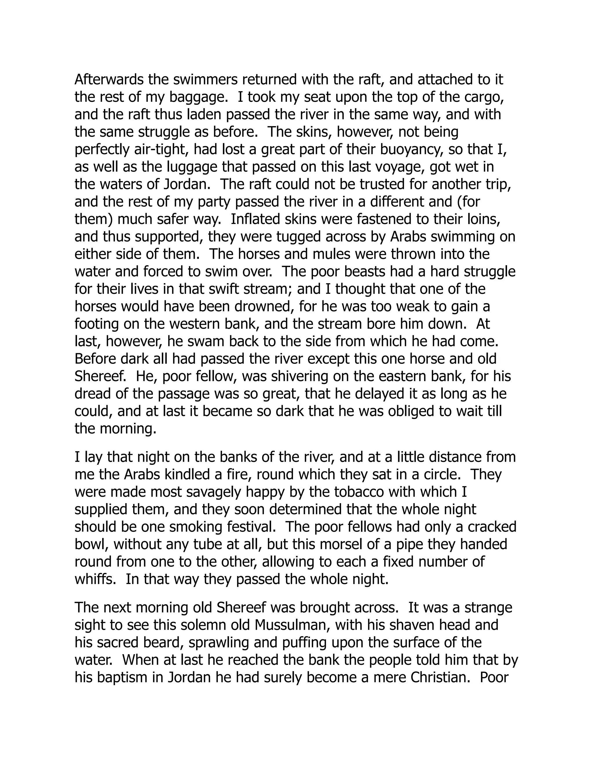 Afterwards the swimmers returned with the raft, and attached to it
the rest of my baggage. I took my seat upon the top of the cargo,
and the raft thus laden passed the river in the same way, and with
the same struggle as before. The skins, however, not being
perfectly air-tight, had lost a great part of their buoyancy, so that I,
as well as the luggage that passed on this last voyage, got wet in
the waters of Jordan. The raft could not be trusted for another trip,
and the rest of my party passed the river in a different and (for
them) much safer way. Inflated skins were fastened to their loins,
and thus supported, they were tugged across by Arabs swimming on
either side of them. The horses and mules were thrown into the
water and forced to swim over. The poor beasts had a hard struggle
for their lives in that swift stream; and I thought that one of the
horses would have been drowned, for he was too weak to gain a
footing on the western bank, and the stream bore him down. At
last, however, he swam back to the side from which he had come.
Before dark all had passed the river except this one horse and old
Shereef. He, poor fellow, was shivering on the eastern bank, for his
dread of the passage was so great, that he delayed it as long as he
could, and at last it became so dark that he was obliged to wait till
the morning.
I lay that night on the banks of the river, and at a little distance from
me the Arabs kindled a fire, round which they sat in a circle. They
were made most savagely happy by the tobacco with which I
supplied them, and they soon determined that the whole night
should be one smoking festival. The poor fellows had only a cracked
bowl, without any tube at all, but this morsel of a pipe they handed
round from one to the other, allowing to each a fixed number of
whiffs. In that way they passed the whole night.
The next morning old Shereef was brought across. It was a strange
sight to see this solemn old Mussulman, with his shaven head and
his sacred beard, sprawling and puffing upon the surface of the
water. When at last he reached the bank the people told him that by
his baptism in Jordan he had surely become a mere Christian. Poor
 