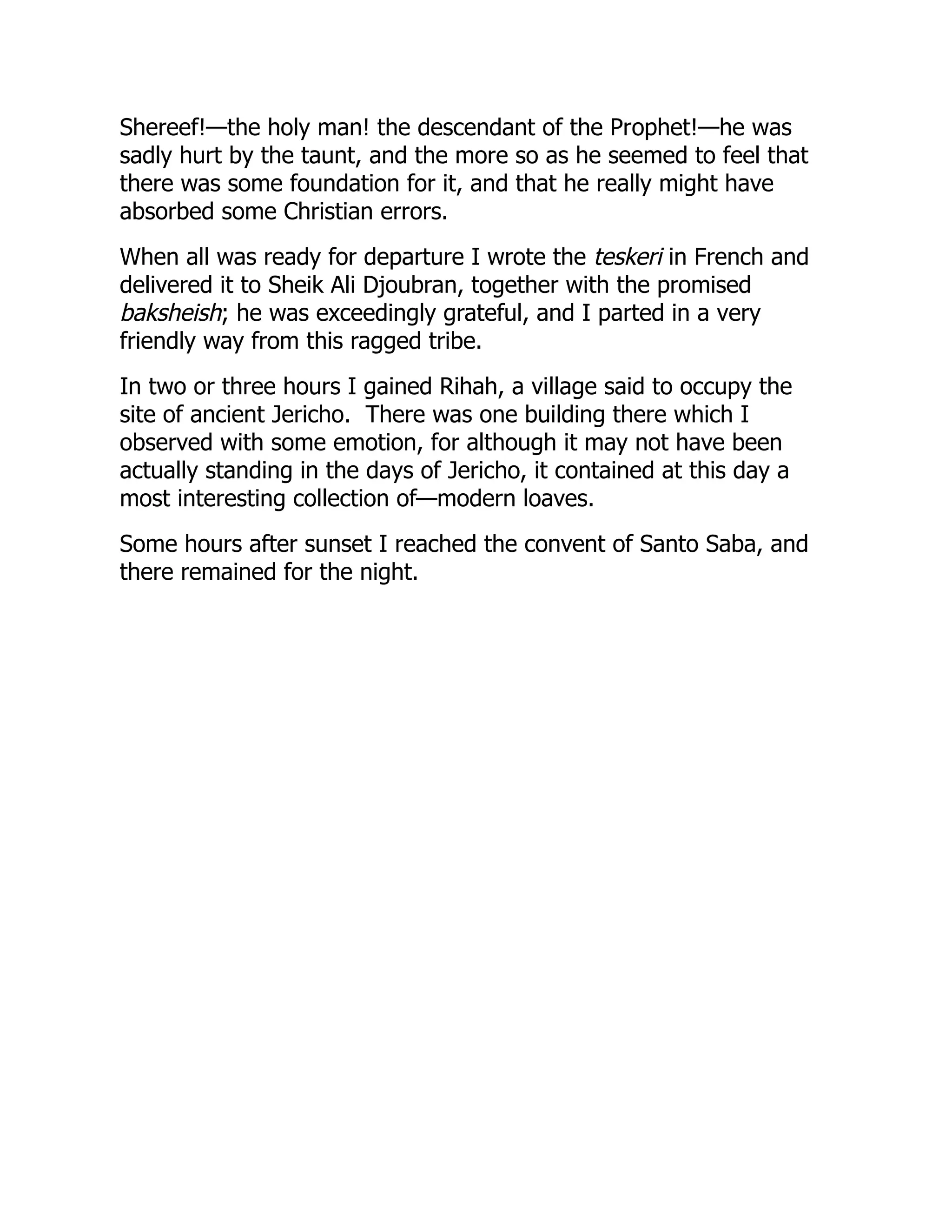 Shereef!—the holy man! the descendant of the Prophet!—he was
sadly hurt by the taunt, and the more so as he seemed to feel that
there was some foundation for it, and that he really might have
absorbed some Christian errors.
When all was ready for departure I wrote the teskeri in French and
delivered it to Sheik Ali Djoubran, together with the promised
baksheish; he was exceedingly grateful, and I parted in a very
friendly way from this ragged tribe.
In two or three hours I gained Rihah, a village said to occupy the
site of ancient Jericho. There was one building there which I
observed with some emotion, for although it may not have been
actually standing in the days of Jericho, it contained at this day a
most interesting collection of—modern loaves.
Some hours after sunset I reached the convent of Santo Saba, and
there remained for the night.
 