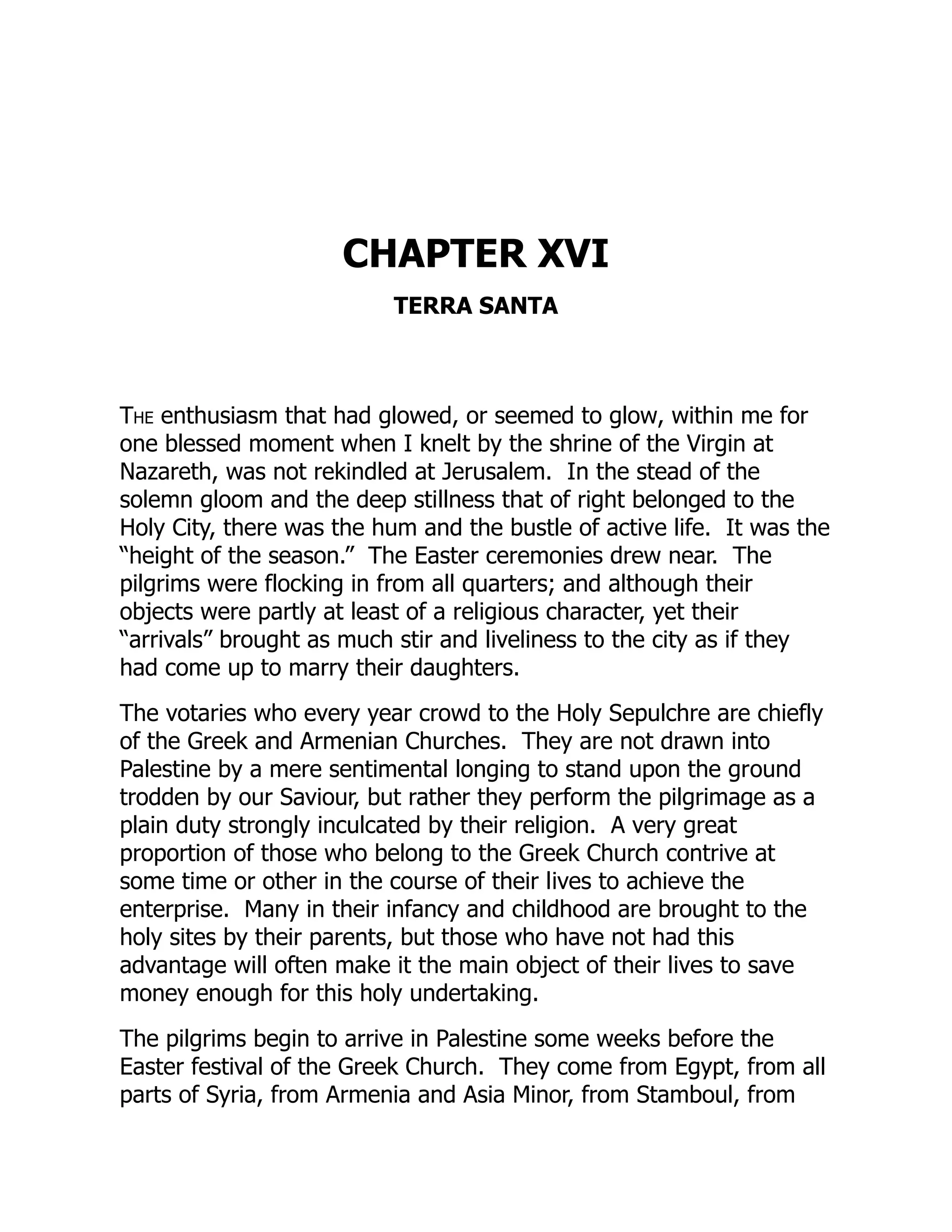 CHAPTER XVI
TERRA SANTA
The enthusiasm that had glowed, or seemed to glow, within me for
one blessed moment when I knelt by the shrine of the Virgin at
Nazareth, was not rekindled at Jerusalem. In the stead of the
solemn gloom and the deep stillness that of right belonged to the
Holy City, there was the hum and the bustle of active life. It was the
“height of the season.” The Easter ceremonies drew near. The
pilgrims were flocking in from all quarters; and although their
objects were partly at least of a religious character, yet their
“arrivals” brought as much stir and liveliness to the city as if they
had come up to marry their daughters.
The votaries who every year crowd to the Holy Sepulchre are chiefly
of the Greek and Armenian Churches. They are not drawn into
Palestine by a mere sentimental longing to stand upon the ground
trodden by our Saviour, but rather they perform the pilgrimage as a
plain duty strongly inculcated by their religion. A very great
proportion of those who belong to the Greek Church contrive at
some time or other in the course of their lives to achieve the
enterprise. Many in their infancy and childhood are brought to the
holy sites by their parents, but those who have not had this
advantage will often make it the main object of their lives to save
money enough for this holy undertaking.
The pilgrims begin to arrive in Palestine some weeks before the
Easter festival of the Greek Church. They come from Egypt, from all
parts of Syria, from Armenia and Asia Minor, from Stamboul, from
 