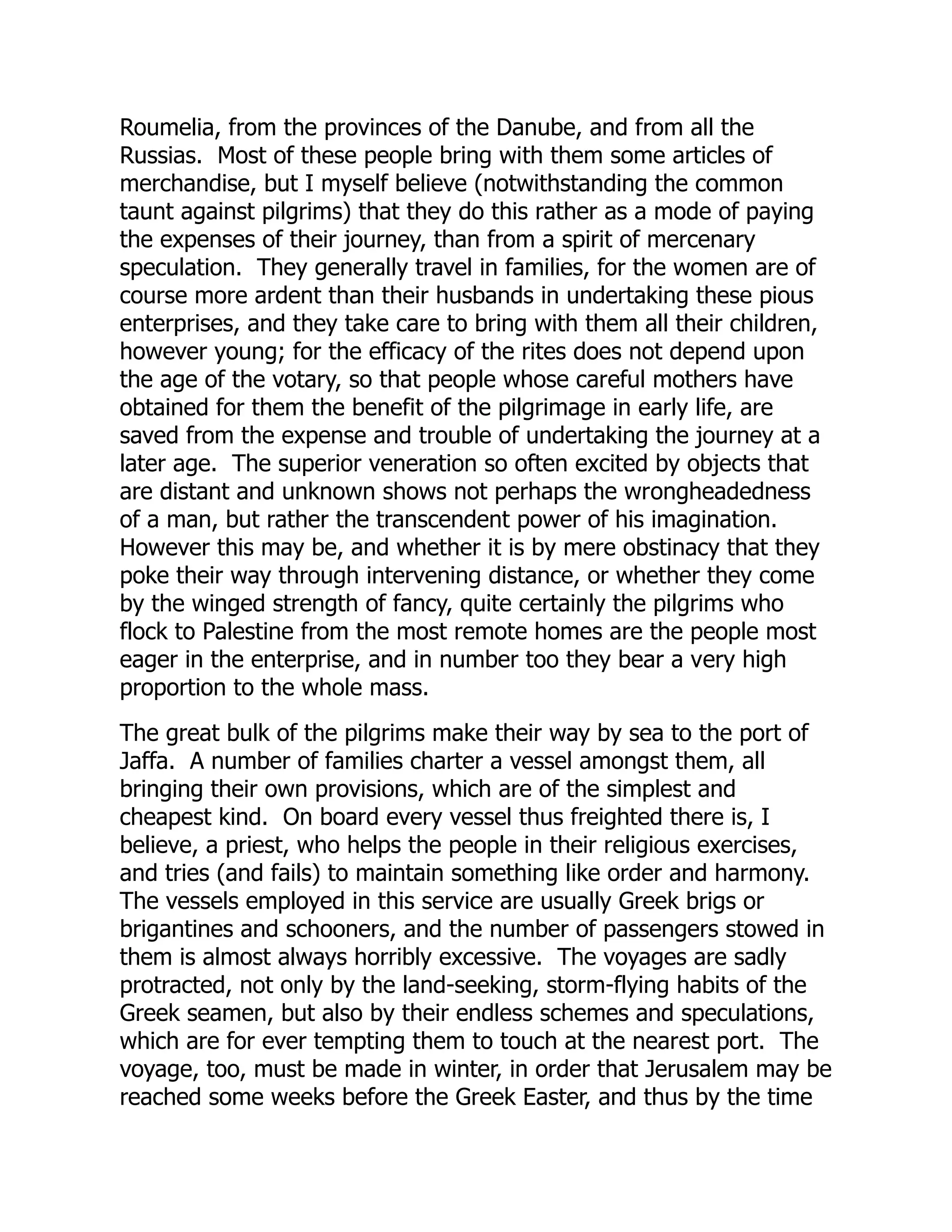Roumelia, from the provinces of the Danube, and from all the
Russias. Most of these people bring with them some articles of
merchandise, but I myself believe (notwithstanding the common
taunt against pilgrims) that they do this rather as a mode of paying
the expenses of their journey, than from a spirit of mercenary
speculation. They generally travel in families, for the women are of
course more ardent than their husbands in undertaking these pious
enterprises, and they take care to bring with them all their children,
however young; for the efficacy of the rites does not depend upon
the age of the votary, so that people whose careful mothers have
obtained for them the benefit of the pilgrimage in early life, are
saved from the expense and trouble of undertaking the journey at a
later age. The superior veneration so often excited by objects that
are distant and unknown shows not perhaps the wrongheadedness
of a man, but rather the transcendent power of his imagination.
However this may be, and whether it is by mere obstinacy that they
poke their way through intervening distance, or whether they come
by the winged strength of fancy, quite certainly the pilgrims who
flock to Palestine from the most remote homes are the people most
eager in the enterprise, and in number too they bear a very high
proportion to the whole mass.
The great bulk of the pilgrims make their way by sea to the port of
Jaffa. A number of families charter a vessel amongst them, all
bringing their own provisions, which are of the simplest and
cheapest kind. On board every vessel thus freighted there is, I
believe, a priest, who helps the people in their religious exercises,
and tries (and fails) to maintain something like order and harmony.
The vessels employed in this service are usually Greek brigs or
brigantines and schooners, and the number of passengers stowed in
them is almost always horribly excessive. The voyages are sadly
protracted, not only by the land-seeking, storm-flying habits of the
Greek seamen, but also by their endless schemes and speculations,
which are for ever tempting them to touch at the nearest port. The
voyage, too, must be made in winter, in order that Jerusalem may be
reached some weeks before the Greek Easter, and thus by the time
 
