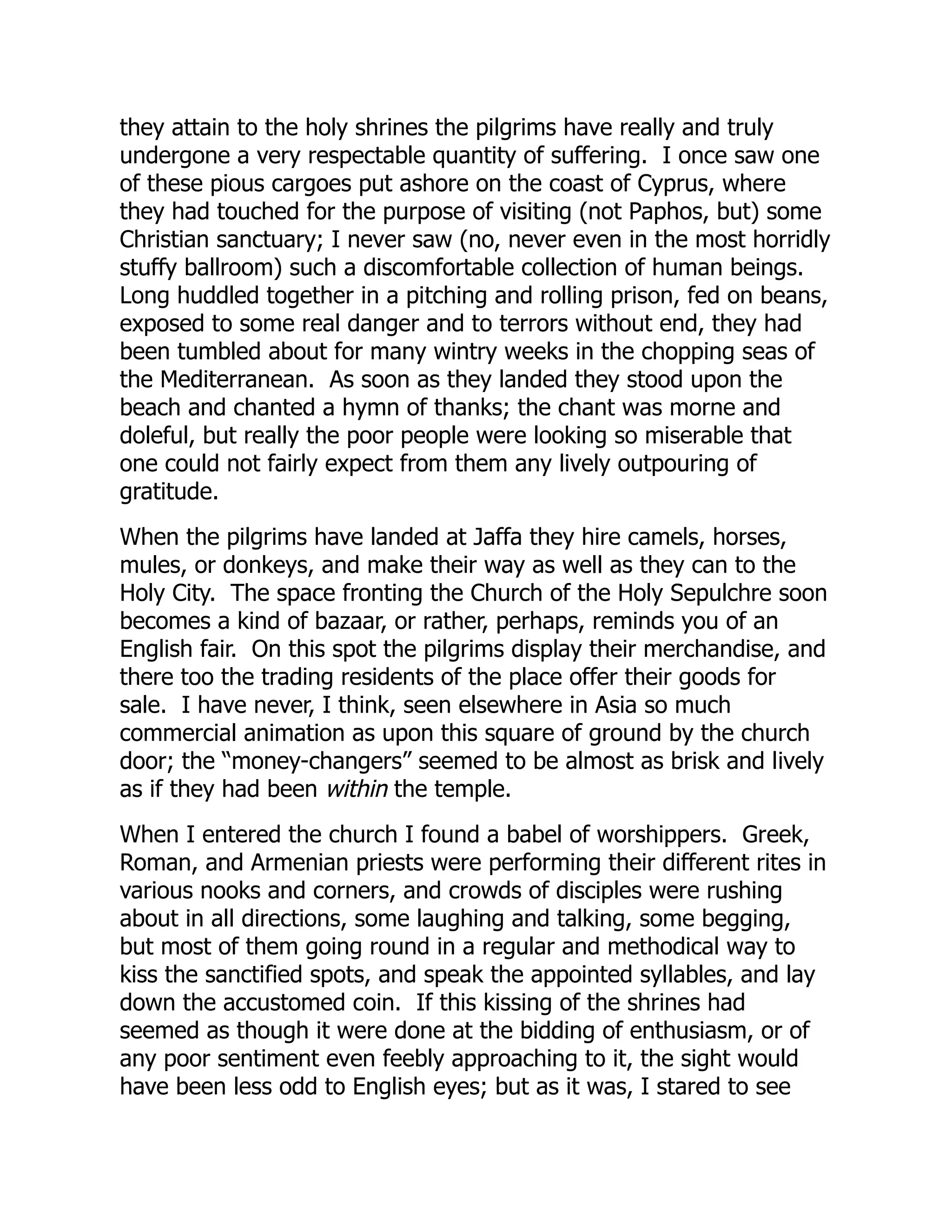 they attain to the holy shrines the pilgrims have really and truly
undergone a very respectable quantity of suffering. I once saw one
of these pious cargoes put ashore on the coast of Cyprus, where
they had touched for the purpose of visiting (not Paphos, but) some
Christian sanctuary; I never saw (no, never even in the most horridly
stuffy ballroom) such a discomfortable collection of human beings.
Long huddled together in a pitching and rolling prison, fed on beans,
exposed to some real danger and to terrors without end, they had
been tumbled about for many wintry weeks in the chopping seas of
the Mediterranean. As soon as they landed they stood upon the
beach and chanted a hymn of thanks; the chant was morne and
doleful, but really the poor people were looking so miserable that
one could not fairly expect from them any lively outpouring of
gratitude.
When the pilgrims have landed at Jaffa they hire camels, horses,
mules, or donkeys, and make their way as well as they can to the
Holy City. The space fronting the Church of the Holy Sepulchre soon
becomes a kind of bazaar, or rather, perhaps, reminds you of an
English fair. On this spot the pilgrims display their merchandise, and
there too the trading residents of the place offer their goods for
sale. I have never, I think, seen elsewhere in Asia so much
commercial animation as upon this square of ground by the church
door; the “money-changers” seemed to be almost as brisk and lively
as if they had been within the temple.
When I entered the church I found a babel of worshippers. Greek,
Roman, and Armenian priests were performing their different rites in
various nooks and corners, and crowds of disciples were rushing
about in all directions, some laughing and talking, some begging,
but most of them going round in a regular and methodical way to
kiss the sanctified spots, and speak the appointed syllables, and lay
down the accustomed coin. If this kissing of the shrines had
seemed as though it were done at the bidding of enthusiasm, or of
any poor sentiment even feebly approaching to it, the sight would
have been less odd to English eyes; but as it was, I stared to see
 