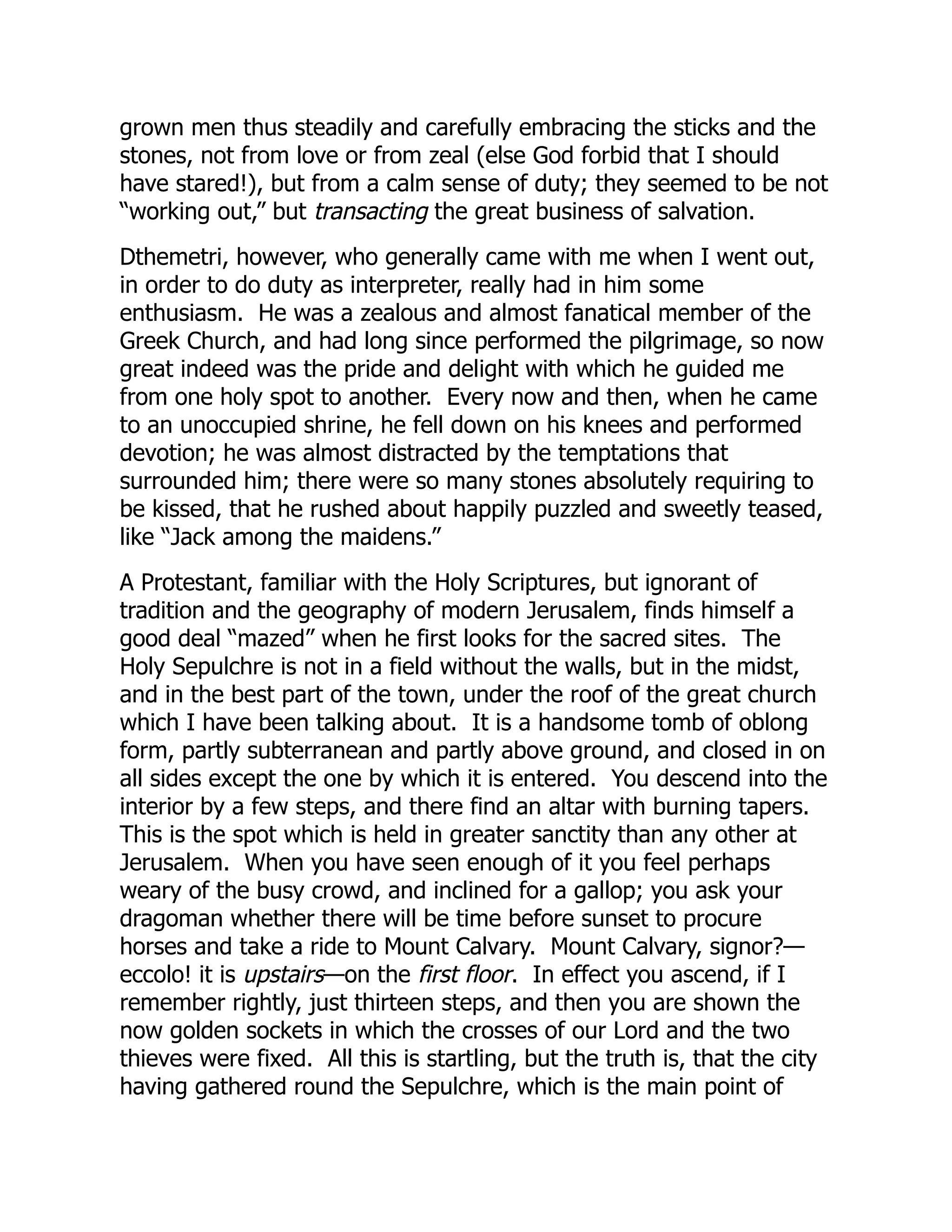 grown men thus steadily and carefully embracing the sticks and the
stones, not from love or from zeal (else God forbid that I should
have stared!), but from a calm sense of duty; they seemed to be not
“working out,” but transacting the great business of salvation.
Dthemetri, however, who generally came with me when I went out,
in order to do duty as interpreter, really had in him some
enthusiasm. He was a zealous and almost fanatical member of the
Greek Church, and had long since performed the pilgrimage, so now
great indeed was the pride and delight with which he guided me
from one holy spot to another. Every now and then, when he came
to an unoccupied shrine, he fell down on his knees and performed
devotion; he was almost distracted by the temptations that
surrounded him; there were so many stones absolutely requiring to
be kissed, that he rushed about happily puzzled and sweetly teased,
like “Jack among the maidens.”
A Protestant, familiar with the Holy Scriptures, but ignorant of
tradition and the geography of modern Jerusalem, finds himself a
good deal “mazed” when he first looks for the sacred sites. The
Holy Sepulchre is not in a field without the walls, but in the midst,
and in the best part of the town, under the roof of the great church
which I have been talking about. It is a handsome tomb of oblong
form, partly subterranean and partly above ground, and closed in on
all sides except the one by which it is entered. You descend into the
interior by a few steps, and there find an altar with burning tapers.
This is the spot which is held in greater sanctity than any other at
Jerusalem. When you have seen enough of it you feel perhaps
weary of the busy crowd, and inclined for a gallop; you ask your
dragoman whether there will be time before sunset to procure
horses and take a ride to Mount Calvary. Mount Calvary, signor?—
eccolo! it is upstairs—on the first floor. In effect you ascend, if I
remember rightly, just thirteen steps, and then you are shown the
now golden sockets in which the crosses of our Lord and the two
thieves were fixed. All this is startling, but the truth is, that the city
having gathered round the Sepulchre, which is the main point of
 