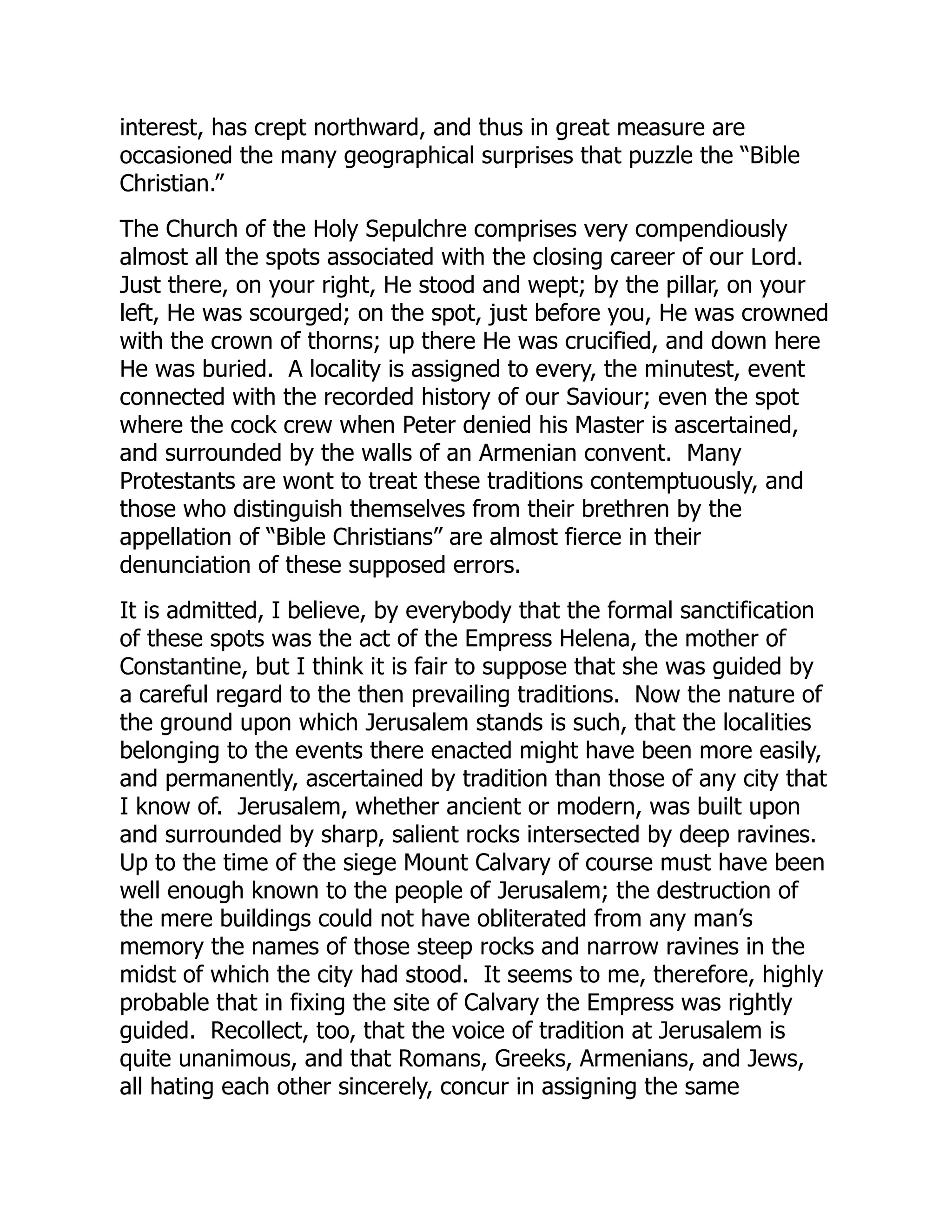 interest, has crept northward, and thus in great measure are
occasioned the many geographical surprises that puzzle the “Bible
Christian.”
The Church of the Holy Sepulchre comprises very compendiously
almost all the spots associated with the closing career of our Lord.
Just there, on your right, He stood and wept; by the pillar, on your
left, He was scourged; on the spot, just before you, He was crowned
with the crown of thorns; up there He was crucified, and down here
He was buried. A locality is assigned to every, the minutest, event
connected with the recorded history of our Saviour; even the spot
where the cock crew when Peter denied his Master is ascertained,
and surrounded by the walls of an Armenian convent. Many
Protestants are wont to treat these traditions contemptuously, and
those who distinguish themselves from their brethren by the
appellation of “Bible Christians” are almost fierce in their
denunciation of these supposed errors.
It is admitted, I believe, by everybody that the formal sanctification
of these spots was the act of the Empress Helena, the mother of
Constantine, but I think it is fair to suppose that she was guided by
a careful regard to the then prevailing traditions. Now the nature of
the ground upon which Jerusalem stands is such, that the localities
belonging to the events there enacted might have been more easily,
and permanently, ascertained by tradition than those of any city that
I know of. Jerusalem, whether ancient or modern, was built upon
and surrounded by sharp, salient rocks intersected by deep ravines.
Up to the time of the siege Mount Calvary of course must have been
well enough known to the people of Jerusalem; the destruction of
the mere buildings could not have obliterated from any man’s
memory the names of those steep rocks and narrow ravines in the
midst of which the city had stood. It seems to me, therefore, highly
probable that in fixing the site of Calvary the Empress was rightly
guided. Recollect, too, that the voice of tradition at Jerusalem is
quite unanimous, and that Romans, Greeks, Armenians, and Jews,
all hating each other sincerely, concur in assigning the same
 