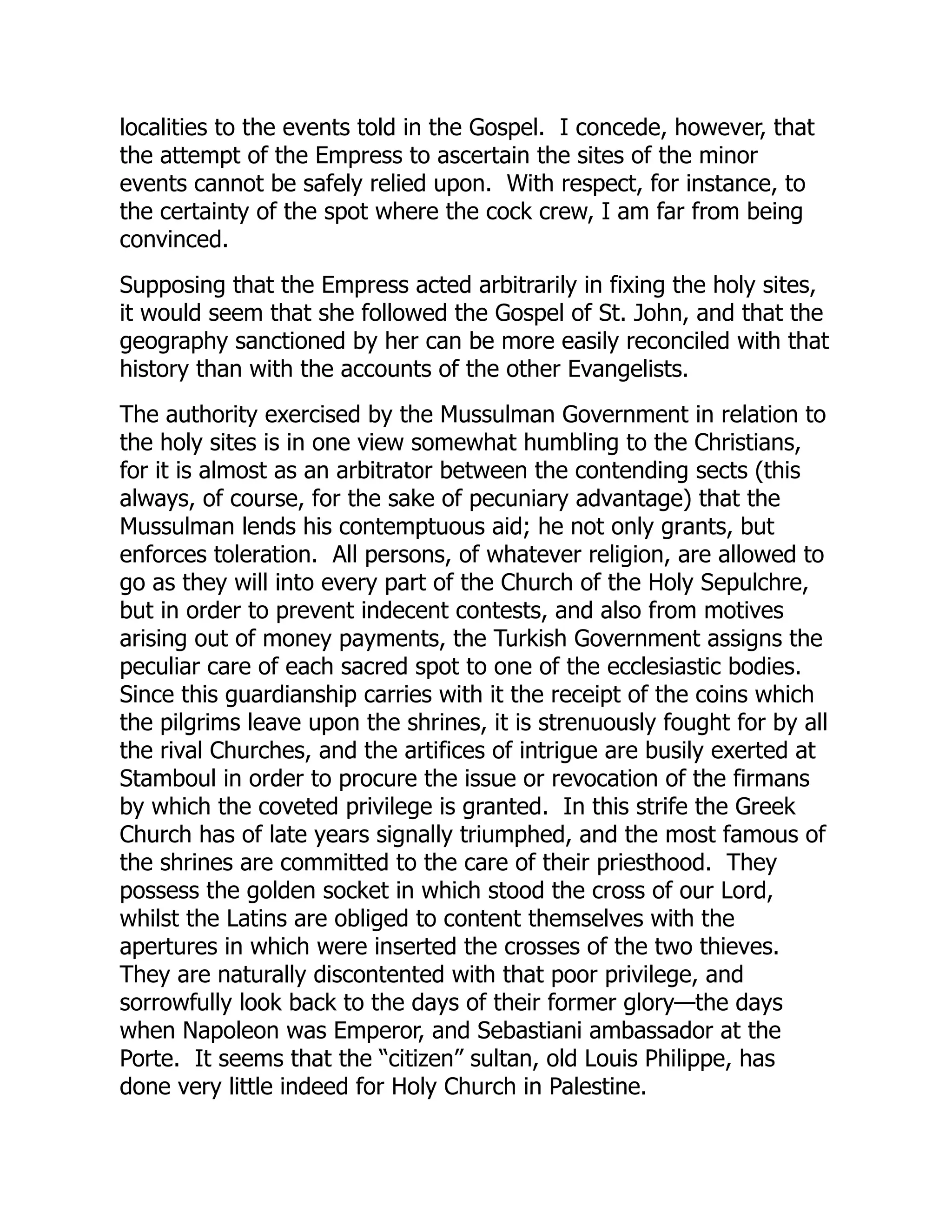 localities to the events told in the Gospel. I concede, however, that
the attempt of the Empress to ascertain the sites of the minor
events cannot be safely relied upon. With respect, for instance, to
the certainty of the spot where the cock crew, I am far from being
convinced.
Supposing that the Empress acted arbitrarily in fixing the holy sites,
it would seem that she followed the Gospel of St. John, and that the
geography sanctioned by her can be more easily reconciled with that
history than with the accounts of the other Evangelists.
The authority exercised by the Mussulman Government in relation to
the holy sites is in one view somewhat humbling to the Christians,
for it is almost as an arbitrator between the contending sects (this
always, of course, for the sake of pecuniary advantage) that the
Mussulman lends his contemptuous aid; he not only grants, but
enforces toleration. All persons, of whatever religion, are allowed to
go as they will into every part of the Church of the Holy Sepulchre,
but in order to prevent indecent contests, and also from motives
arising out of money payments, the Turkish Government assigns the
peculiar care of each sacred spot to one of the ecclesiastic bodies.
Since this guardianship carries with it the receipt of the coins which
the pilgrims leave upon the shrines, it is strenuously fought for by all
the rival Churches, and the artifices of intrigue are busily exerted at
Stamboul in order to procure the issue or revocation of the firmans
by which the coveted privilege is granted. In this strife the Greek
Church has of late years signally triumphed, and the most famous of
the shrines are committed to the care of their priesthood. They
possess the golden socket in which stood the cross of our Lord,
whilst the Latins are obliged to content themselves with the
apertures in which were inserted the crosses of the two thieves.
They are naturally discontented with that poor privilege, and
sorrowfully look back to the days of their former glory—the days
when Napoleon was Emperor, and Sebastiani ambassador at the
Porte. It seems that the “citizen” sultan, old Louis Philippe, has
done very little indeed for Holy Church in Palestine.
 
