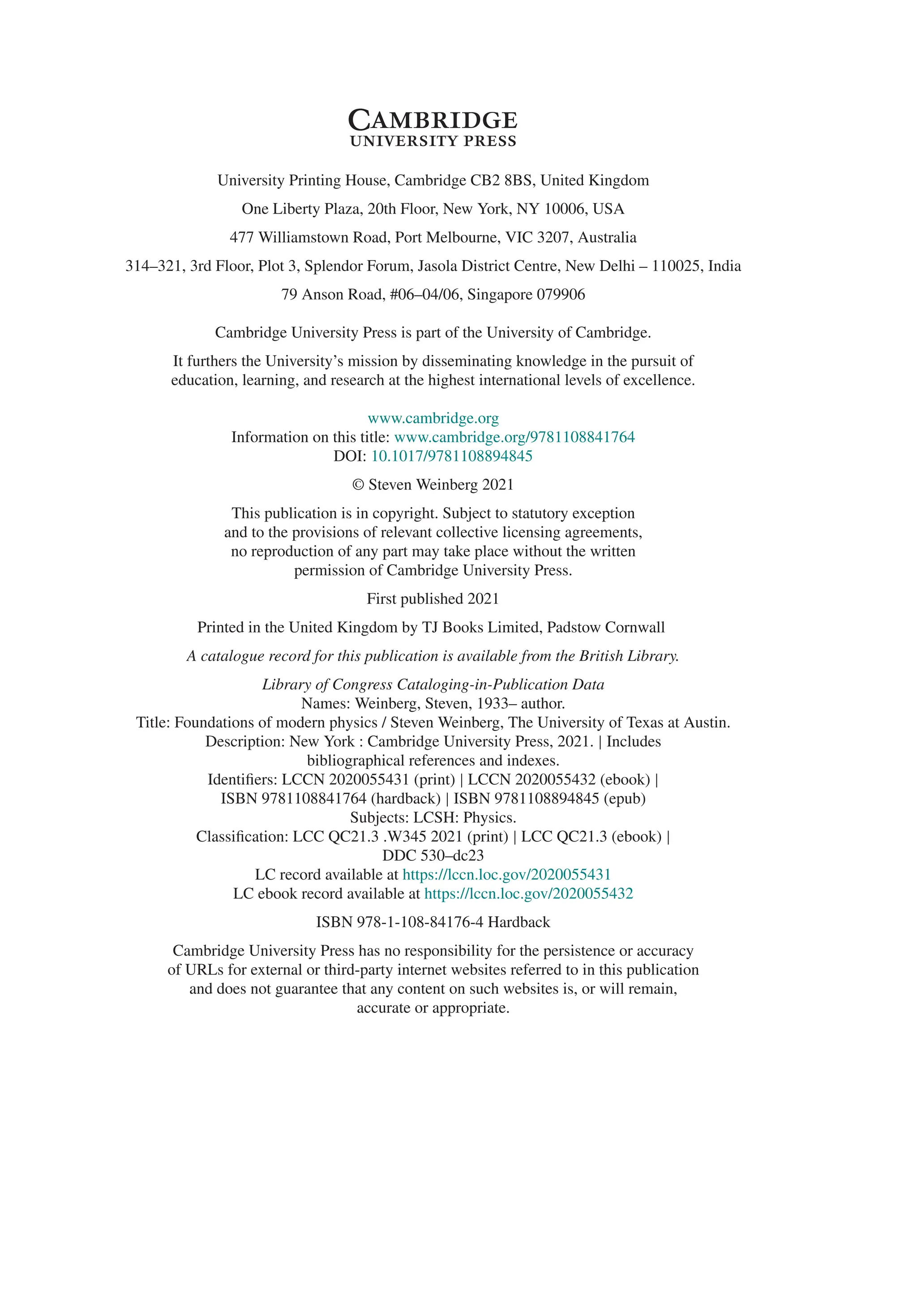 University Printing House, Cambridge CB2 8BS, United Kingdom
One Liberty Plaza, 20th Floor, New York, NY 10006, USA
477 Williamstown Road, Port Melbourne, VIC 3207, Australia
314–321, 3rd Floor, Plot 3, Splendor Forum, Jasola District Centre, New Delhi – 110025, India
79 Anson Road, #06–04/06, Singapore 079906
Cambridge University Press is part of the University of Cambridge.
It furthers the University’s mission by disseminating knowledge in the pursuit of
education, learning, and research at the highest international levels of excellence.
www.cambridge.org
Information on this title: www.cambridge.org/9781108841764
DOI: 10.1017/9781108894845
© Steven Weinberg 2021
This publication is in copyright. Subject to statutory exception
and to the provisions of relevant collective licensing agreements,
no reproduction of any part may take place without the written
permission of Cambridge University Press.
First published 2021
Printed in the United Kingdom by TJ Books Limited, Padstow Cornwall
A catalogue record for this publication is available from the British Library.
Library of Congress Cataloging-in-Publication Data
Names: Weinberg, Steven, 1933– author.
Title: Foundations of modern physics / Steven Weinberg, The University of Texas at Austin.
Description: New York : Cambridge University Press, 2021. | Includes
bibliographical references and indexes.
Identifiers: LCCN 2020055431 (print) | LCCN 2020055432 (ebook) |
ISBN 9781108841764 (hardback) | ISBN 9781108894845 (epub)
Subjects: LCSH: Physics.
Classification: LCC QC21.3 .W345 2021 (print) | LCC QC21.3 (ebook) |
DDC 530–dc23
LC record available at https://lccn.loc.gov/2020055431
LC ebook record available at https://lccn.loc.gov/2020055432
ISBN 978-1-108-84176-4 Hardback
Cambridge University Press has no responsibility for the persistence or accuracy
of URLs for external or third-party internet websites referred to in this publication
and does not guarantee that any content on such websites is, or will remain,
accurate or appropriate.
 