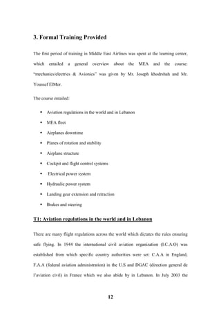 12
3. Formal Training Provided
The first period of training in Middle East Airlines was spent at the learning center,
which entailed a general overview about the MEA and the course:
“mechanics/electrics & Avionics” was given by Mr. Joseph khodrshah and Mr.
Youssef ElMor.
The course entailed:
 Aviation regulations in the world and in Lebanon
 MEA fleet
 Airplanes downtime
 Planes of rotation and stability
 Airplane structure
 Cockpit and flight control systems
 Electrical power system
 Hydraulic power system
 Landing gear extension and retraction
 Brakes and steering
T1: Aviation regulations in the world and in Lebanon
There are many flight regulations across the world which dictates the rules ensuring
safe flying. In 1944 the international civil aviation organization (I.C.A.O) was
established from which specific country authorities were set: C.A.A in England,
F.A.A (federal aviation administration) in the U.S and DGAC (direction general de
l’aviation civil) in France which we also abide by in Lebanon. In July 2003 the
 