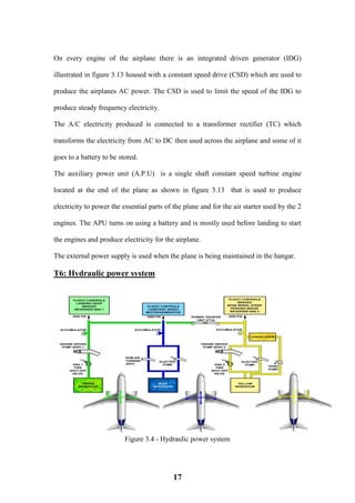 17
On every engine of the airplane there is an integrated driven generator (IDG)
illustrated in figure 3.13 housed with a constant speed drive (CSD) which are used to
produce the airplanes AC power. The CSD is used to limit the speed of the IDG to
produce steady frequency electricity.
The A/C electricity produced is connected to a transformer rectifier (TC) which
transforms the electricity from AC to DC then used across the airplane and some of it
goes to a battery to be stored.
The auxiliary power unit (A.P.U) is a single shaft constant speed turbine engine
located at the end of the plane as shown in figure 3.13 that is used to produce
electricity to power the essential parts of the plane and for the air starter used by the 2
engines. The APU turns on using a battery and is mostly used before landing to start
the engines and produce electricity for the airplane.
The external power supply is used when the plane is being maintained in the hangar.
T6: Hydraulic power system
Figure 3.4 - Hydraulic power system
 