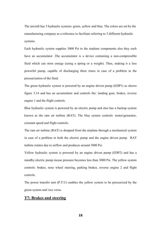18
The aircraft has 3 hydraulic systems: green, yellow and blue. The colors are set by the
manufacturing company as a reference to facilitate referring to 3 different hydraulic
systems.
Each hydraulic system supplies 3000 Psi to the airplane components also they each
have an accumulator .The accumulator is a device containing a non-compressible
fluid which can store energy (using a spring or a weight). Thus, making it a less
powerful pump, capable of discharging three times in case of a problem in the
pressurization of the fluid.
The green hydraulic system is powered by an engine driven pump (EDP1) as shown
figure 3.14 and has an accumulator and controls the: landing gear, brakes, reverse
engine 1 and the flight controls.
Blue hydraulic system is powered by an electric pump and also has a backup system
known as the ram air turbine (RAT). The blue system controls: motor/generator,
constant speed and flight controls.
The ram air turbine (RAT) is dropped from the airplane through a mechanical system
in case of a problem in both the electric pump and the engine driven pump. RAT
turbine rotates due to airflow and produces around 3000 Psi.
Yellow hydraulic system is powered by an engine driven pump (EDP2) and has a
standby electric pump incase pressure becomes less than 3000 Psi. The yellow system
controls: brakes, nose wheel steering, parking brakes, reverse engine 2 and flight
controls.
The power transfer unit (P.T.U) enables the yellow system to be pressurized by the
green system and vice versa.
T7: Brakes and steering
 