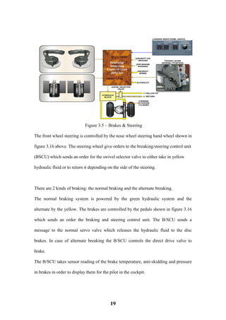 19
Figure 3.5 – Brakes & Steering
The front wheel steering is controlled by the nose wheel steering hand wheel shown in
figure 3.16 above. The steering wheel give orders to the breaking/steering control unit
(BSCU) which sends an order for the swivel selector valve to either take in yellow
hydraulic fluid or to return it depending on the side of the steering.
There are 2 kinds of braking: the normal braking and the alternate breaking.
The normal braking system is powered by the green hydraulic system and the
alternate by the yellow. The brakes are controlled by the pedals shown in figure 3.16
which sends an order the braking and steering control unit. The B/SCU sends a
message to the normal servo valve which releases the hydraulic fluid to the disc
brakes. In case of alternate breaking the B/SCU controls the direct drive valve to
brake.
The B/SCU takes sensor reading of the brake temperature, anti-skidding and pressure
in brakes in order to display them for the pilot in the cockpit.
 