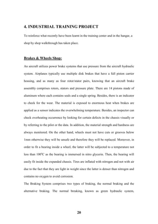 20
4. INDUSTRIAL TRAINING PROJECT
To reinforce what recently have been learnt in the training center and in the hangar, a
shop by shop walkthrough has taken place.
Brakes & Wheels Shop:
An aircraft utilizes power brake systems that use pressure from the aircraft hydraulic
system. Airplanes typically use multiple disk brakes that have a full piston carrier
housing, and as many as four rotor/stator pairs, knowing that an aircraft brake
assembly comprises rotors, stators and pressure plate. There are 14 pistons made of
aluminum where each contains seals and a single spring. Besides, there is an indicator
to check for the wear. The material is exposed to enormous heat when brakes are
applied as a sensor indicates the overwhelming temperature. Besides, an inspector can
check overheating occurrence by looking for certain defects in the chassis visually or
by referring to the pilot or the data. In addition, the material strength and hardness are
always monitored. On the other hand, wheels must not have cuts or grooves below
1mm otherwise they will be unsafe and therefore they will be replaced. Moreover, in
order to fit a bearing inside a wheel, the latter will be subjected to a temperature not
less than 100o
C as the bearing is immersed in nitro glycerin. Then, the bearing will
easily fit inside the expanded chassis. Tires are inflated with nitrogen and not with air
due to the fact that they are light in weight since the latter is denser than nitrogen and
contains no oxygen to avoid corrosion.
The Braking System comprises two types of braking, the normal braking and the
alternative braking. The normal breaking, known as green hydraulic system,
 
