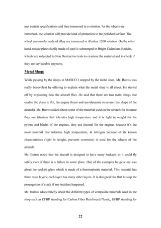 22
met certain specifications and then immersed in a solution. As the wheels are
immersed, the solution will provide kind of protection to the polished surface. The
wheel commonly made of alloy are immersed in Alodine 1200 solution .On the other
hand, torque plate chiefly made of steel is submerged in Bright Cadmium. Besides,
wheels are subjected to Non Destructive tests to examine the material and to check if
they are serviceable anymore.
Metal Shop:
While passing by the shops in MASCO I stopped by the metal shop. Mr. Butros was
really benevolent by offering to explain what the metal shop is all about. He started
off by explaining how the aircraft flies. He said that there are two main things that
enable the plane to fly, the engine thrust and aerodynamic structure (the shape of the
aircraft). Mr. Butros talked about some of the material used on the aircraft for instance
they use titanium that tolerates high temperature and it is light in weight for the
pylons and blades of the engines, they use Inconel for the engines because it’s the
most material that tolerates high temperature, & nitrogen because of its known
characteristics (light in weight, prevents corrosion) is used for the wheels of the
aircraft.
Mr. Butros noted that the aircraft is designed to have many backups so it could fly
safely even if there is a failure in some place. One of the examples he gave me was
about the cockpit glass which is made of a thermoplastic material. This material has
three main layers; each layer has many other layers. It is designed like that to stop the
propagation of crack if any incident happened.
Mr. Butros added briefly about the different types of composite materials used in the
shop such as CFRP standing for Carbon Fiber Reinforced Plastic, GFRP standing for
 