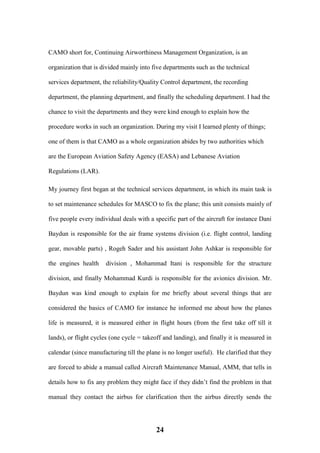24
CAMO short for, Continuing Airworthiness Management Organization, is an
organization that is divided mainly into five departments such as the technical
services department, the reliability/Quality Control department, the recording
department, the planning department, and finally the scheduling department. I had the
chance to visit the departments and they were kind enough to explain how the
procedure works in such an organization. During my visit I learned plenty of things;
one of them is that CAMO as a whole organization abides by two authorities which
are the European Aviation Safety Agency (EASA) and Lebanese Aviation
Regulations (LAR).
My journey first began at the technical services department, in which its main task is
to set maintenance schedules for MASCO to fix the plane; this unit consists mainly of
five people every individual deals with a specific part of the aircraft for instance Dani
Baydun is responsible for the air frame systems division (i.e. flight control, landing
gear, movable parts) , Rogeh Sader and his assistant John Ashkar is responsible for
the engines health division , Mohammad Itani is responsible for the structure
division, and finally Mohammad Kurdi is responsible for the avionics division. Mr.
Baydun was kind enough to explain for me briefly about several things that are
considered the basics of CAMO for instance he informed me about how the planes
life is measured, it is measured either in flight hours (from the first take off till it
lands), or flight cycles (one cycle = takeoff and landing), and finally it is measured in
calendar (since manufacturing till the plane is no longer useful). He clarified that they
are forced to abide a manual called Aircraft Maintenance Manual, AMM, that tells in
details how to fix any problem they might face if they didn’t find the problem in that
manual they contact the airbus for clarification then the airbus directly sends the
 