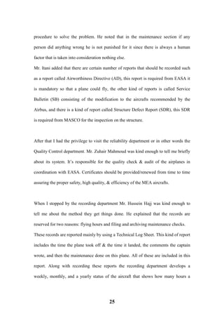 25
procedure to solve the problem. He noted that in the maintenance section if any
person did anything wrong he is not punished for it since there is always a human
factor that is taken into consideration nothing else.
Mr. Itani added that there are certain number of reports that should be recorded such
as a report called Airworthiness Directive (AD), this report is required from EASA it
is mandatory so that a plane could fly, the other kind of reports is called Service
Bulletin (SB) consisting of the modification to the aircrafts recommended by the
Airbus, and there is a kind of report called Structure Defect Report (SDR), this SDR
is required from MASCO for the inspection on the structure.
After that I had the privilege to visit the reliability department or in other words the
Quality Control department. Mr. Zuhair Mahmoud was kind enough to tell me briefly
about its system. It’s responsible for the quality check & audit of the airplanes in
coordination with EASA. Certificates should be provided/renewed from time to time
assuring the proper safety, high quality, & efficiency of the MEA aircrafts.
When I stopped by the recording department Mr. Hussein Hajj was kind enough to
tell me about the method they get things done. He explained that the records are
reserved for two reasons: flying hours and filing and archiving maintenance checks.
These records are reported mainly by using a Technical Log Sheet. This kind of report
includes the time the plane took off & the time it landed, the comments the captain
wrote, and then the maintenance done on this plane. All of these are included in this
report. Along with recording these reports the recording department develops a
weekly, monthly, and a yearly status of the aircraft that shows how many hours a
 