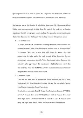 26
specific plane flied or in terms of cycles. Mr. Hajj noted that the records are held till
the plane either can’t fly or is sold if so a copy of the last three years is reserved.
My last stop was at the planning & scheduling department. Mr. Mohammad Kheir-
Eddine was generous enough to talk about his part of the work. As a planning
department their job is to prepare a work package for scheduled aircraft maintenance
checks then they send it to the hangar. This package consists of three main tasks:
1. The Routine Tasks
Its source is the MPD, Maintenance Planning Document, this document tells
what to do on each plane from changing the smallest screw to the engine itself
for instance. When they receive this MPD from the Airbus, they start
categorizing the tasks needed for each aircraft. While doing this they are
developing a maintenance schedule. When the schedule is done they send it to
authority. After approving it, this maintenance schedule becomes a book that
they abide by. Note that the MPD is updated on a semiannual basis therefore
this part of the package is done twice a year
2. Component Types
There are two main types of components: the on condition type that is never
repaired only if it fails (Breakdown) and the life type that is repaired when the
life of the part is about to finish (Preventive).
Note that there are A checks & C checks for all airplanes. In case of “A320 &
A321”, A check is done every 750 flight hours while C check is done every
5000 flight hours. On the other hand, in case of “A330”, A check is done
every 800 flight hours while C check is done every 10,000 flight hours.
 