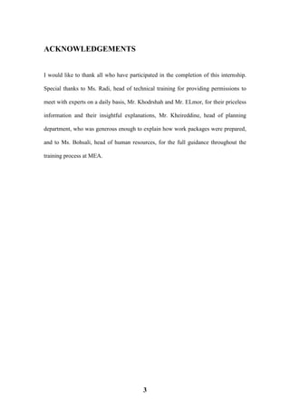 3
ACKNOWLEDGEMENTS
I would like to thank all who have participated in the completion of this internship.
Special thanks to Ms. Radi, head of technical training for providing permissions to
meet with experts on a daily basis, Mr. Khodrshah and Mr. ELmor, for their priceless
information and their insightful explanations, Mr. Kheireddine, head of planning
department, who was generous enough to explain how work packages were prepared,
and to Ms. Bohsali, head of human resources, for the full guidance throughout the
training process at MEA.
 