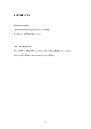 32
REFERENCES
Airbus -320 manual:
General familiarization course- t4 (IAE V2500)
Provided by: the Middle East airlines
EASA basic regulations:
No216/2008 of 20/02/2008 on common rules in the field of the civil aviation,
retrieved from: https://www.easa.europa.eu/regulations
 