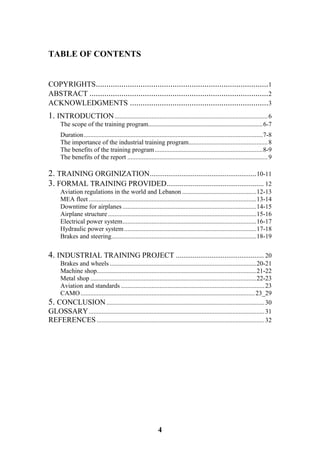 4
TABLE OF CONTENTS
COPYRIGHTS.................................................................................1
ABSTRACT ....................................................................................2
ACKNOWLEDGMENTS .................................................................3
1. INTRODUCTION...............................................................................................6
The scope of the training program.............................................................................6-7
Duration...............................................................................................................7-8
The importance of the industrial training program.................................................8
The benefits of the training program...................................................................8-9
The benefits of the report .......................................................................................9
2. TRAINING ORGINIZATION.........................................................10-11
3. FORMAL TRAINING PROVIDED.................................................... 12
Aviation regulations in the world and Lebanon ..............................................12-13
MEA fleet ........................................................................................................13-14
Downtime for airplanes ...................................................................................14-15
Airplane structure............................................................................................15-16
Electrical power system...................................................................................16-17
Hydraulic power system..................................................................................17-18
Brakes and steering..........................................................................................18-19
4. INDUSTRIAL TRAINING PROJECT ............................................... 20
Brakes and wheels ...........................................................................................20-21
Machine shop...................................................................................................21-22
Metal shop .......................................................................................................22-23
Aviation and standards .........................................................................................23
CAMO............................................................................................................23_29
5. CONCLUSION..................................................................................................30
GLOSSARY.............................................................................................................31
REFERENCES ........................................................................................................32
 
