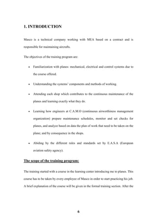 6
1. INTRODUCTION
Masco is a technical company working with MEA based on a contract and is
responsible for maintaining aircrafts.
The objectives of the training program are:
 Familiarization with planes: mechanical, electrical and control systems due to
the course offered.
 Understanding the systems’ components and methods of working.
 Attending each shop which contributes to the continuous maintenance of the
planes and learning exactly what they do.
 Learning how engineers at C.A.M.O (continuous airworthiness management
organization) prepare maintenance schedules, monitor and set checks for
planes, and analyze based on data the plan of work that need to be taken on the
plane; and by consequence in the shops.
 Abiding by the different rules and standards set by E.A.S.A (European
aviation safety agency).
The scope of the training program:
The training started with a course in the learning center introducing me to planes. This
course has to be taken by every employee of Masco in order to start practicing his job.
A brief explanation of the course will be given in the formal training section. After the
 