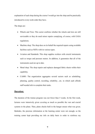 7
explanation of each shop during the course I would go into the shop and be practically
introduced to every work order they have.
The shops are:
 Wheels and Tires: This sector confirms whether the wheels and tires are still
serviceable or they do need minor repairs complying, of course, with EASA
regulations.
 Machine shop: The shop does on its behalf the required repairs using available
facilities such as NDTs with its various types.
 Aviation and Standards: This shop supplies workers with crucial instruments
such as torque and pressure meters. In addition, it guarantees that all of the
instruments used are up to date.
 Metal shop: The shop repairs and replaces damaged fabric sheets within their
capability.
 CAMO: The organization aggregates several sectors such as scheduling,
planning, quality control, recording, reliability…etc. in which each affords
staff needed info to complete their tasks.
Duration:
The duration of the trainee program was not fewer than 5 weeks. In the first week,
lectures were intensively given covering as much as possible the vast and crucial
systems in the plane. Then, plane checks held in the hangar ensure what was given.
Bedsides, the precious information at the learning center were not enough, so the
training center kept providing me info on daily basis in order to reinforce my
 