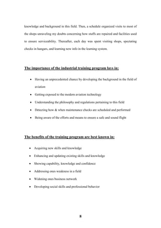 8
knowledge and background in this field. Then, a schedule organized visits to most of
the shops unraveling my doubts concerning how stuffs are repaired and facilities used
to ensure serviceability. Thereafter, each day was spent visiting shops, spectating
checks in hangars, and learning new info in the learning system.
The importance of the industrial training program lays in:
 Having an unprecedented chance by developing the background in the field of
aviation
 Getting exposed to the modern aviation technology
 Understanding the philosophy and regulations pertaining to this field
 Detecting how & when maintenance checks are scheduled and performed
 Being aware of the efforts and means to ensure a safe and sound flight
The benefits of the training program are best known in:
 Acquiring new skills and knowledge
 Enhancing and updating existing skills and knowledge
 Showing capability, knowledge and confidence
 Addressing ones weakness in a field
 Widening ones business network
 Developing social skills and professional behavior
 