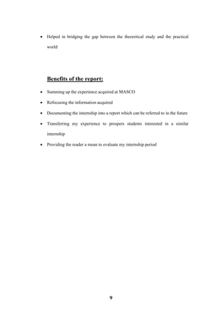 9
 Helped in bridging the gap between the theoretical study and the practical
world
Benefits of the report:
 Summing up the experience acquired at MASCO
 Refocusing the information acquired
 Documenting the internship into a report which can be referred to in the future
 Transferring my experience to prospers students interested in a similar
internship
 Providing the reader a mean to evaluate my internship period
 
