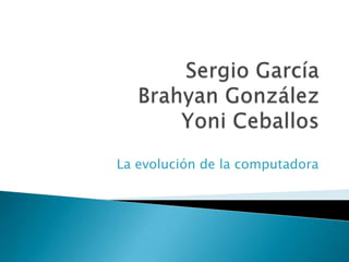 Sergio GarcíaBrahyan GonzálezYoni Ceballos La evolución de la computadora 