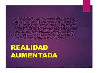 REALIDAD
AUMENTADA
LA REALIDAD AUMENTADA (RA) ES EL TÉRMINO
QUE SE USA PARA DEFINIR UNA VISIÓN A TRAVÉS
DE UN DISPOSITIVO TECNOLÓGICO, DIRECTA O
INDIRECTA, DE UN ENTORNO FÍSICO DEL MUNDO
REAL, CUYOS ELEMENTOS SE COMBINAN CON
ELEMENTOS VIRTUALES PARA LA CREACIÓN DE
UNA REALIDAD MIXTA EN TIEMPO REAL.