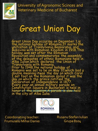 Great Union Day
Great Union Day occuring on December 1,is
the national holiday of Romania,It marks the
unifcation of Transylvania,Bessarabia and
Bukovina with Romanian Kingdom in 1918.This
holiday was set after the Romanian
Revolution and commemorates the assembly
of the delegates of ethnic Romanians held in
Alba Iulian,which declared the Union of
Transylvania with Romania.
Prior to 1948,the national holiday of
Romania was set to be on May 10,which had a
double meaning:itwas the day on which Carol
I set foot on the Romanian soilad it was the
day on which the prince ratified the
Declaration of Independence in 1877.
Every year,an annual military parade on
Constitution Square in Bucharest is held in
honor of the occasion.A parade is also held
in the city of Alba Iulia.
University ofAgronomic Scinces and
Veterinary Medicine of Bucharest
Coordonating teacher:
Frumuselu Mihai Daniel
RusanuStefan Iulian
Grupa 8104
 
