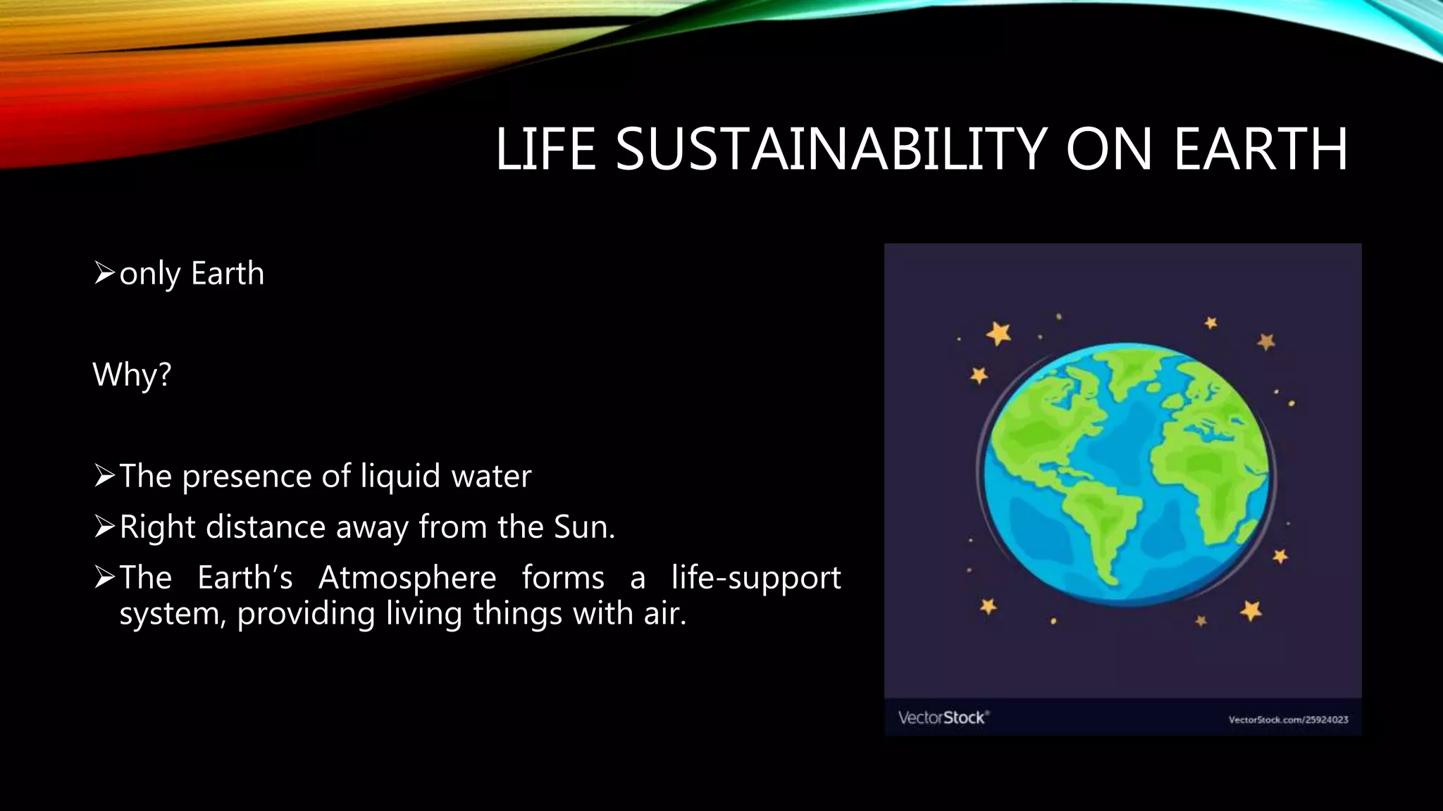 LIFE SUSTAINABILITY ON EARTH
only Earth
Why?
The presence of liquid water
Right distance away from the Sun.
The Earth’s Atmosphere forms a life-support
system, providing living things with air.
 