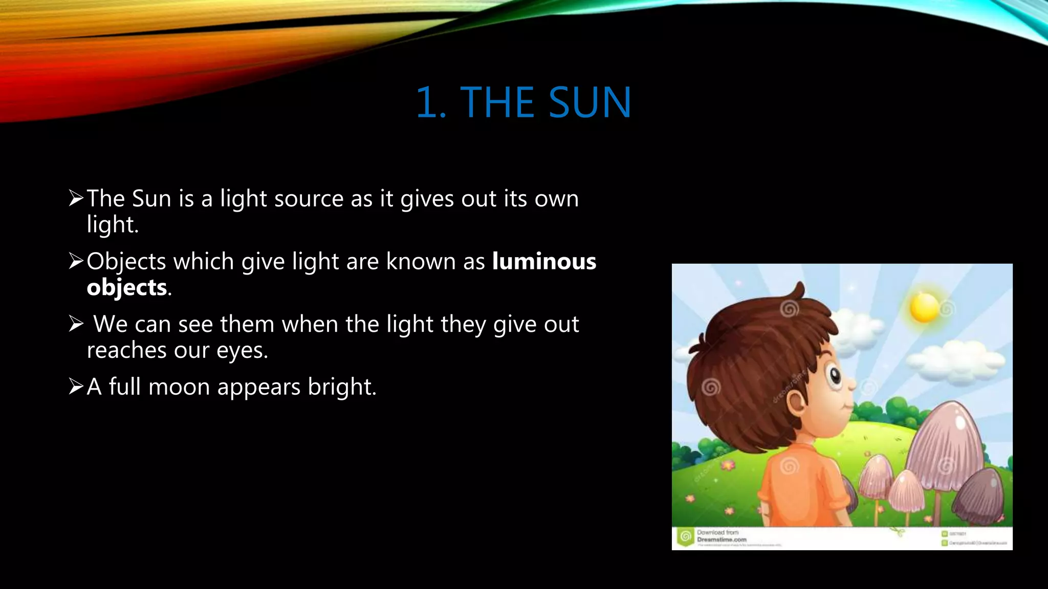 1. THE SUN
The Sun is a light source as it gives out its own
light.
Objects which give light are known as luminous
objects.
 We can see them when the light they give out
reaches our eyes.
A full moon appears bright.
 