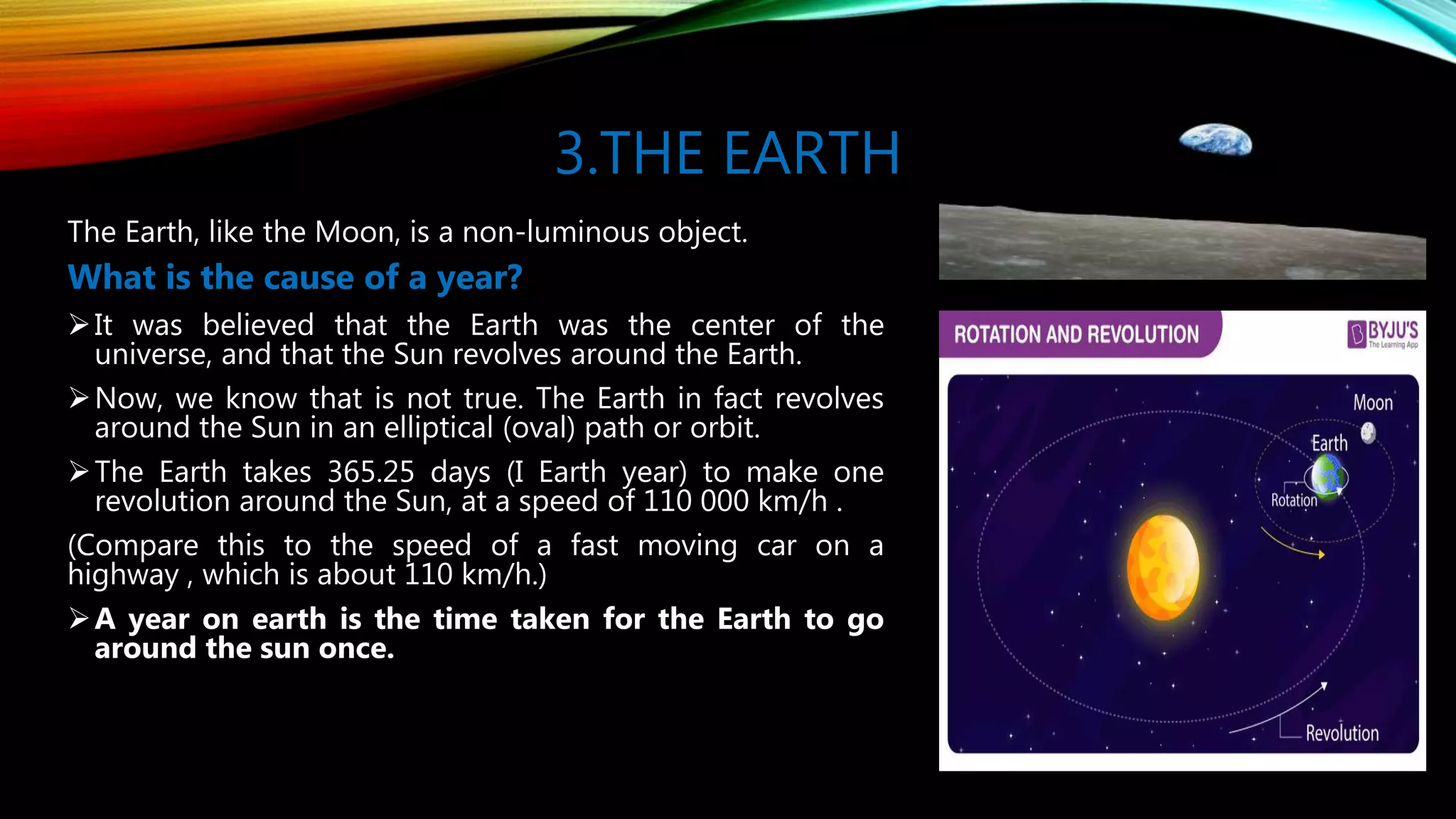 3.THE EARTH
The Earth, like the Moon, is a non-luminous object.
What is the cause of a year?
It was believed that the Earth was the center of the
universe, and that the Sun revolves around the Earth.
Now, we know that is not true. The Earth in fact revolves
around the Sun in an elliptical (oval) path or orbit.
The Earth takes 365.25 days (I Earth year) to make one
revolution around the Sun, at a speed of 110 000 km/h .
(Compare this to the speed of a fast moving car on a
highway , which is about 110 km/h.)
A year on earth is the time taken for the Earth to go
around the sun once.
 