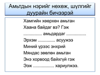 Амьтдын нэрийг нөхөж, шүлгийг дуурайн бичээрэй Хамгийн хөөрхөн амьтанХаана байдаг вэ? Гэж............... амьдардаг ................Эрхэм .............. асуужээМиний үрээс энхрийМяндас зөөлөн амьтанЭнэ хорвоод байхгүй гэжЭэж ................. хариулжээ.