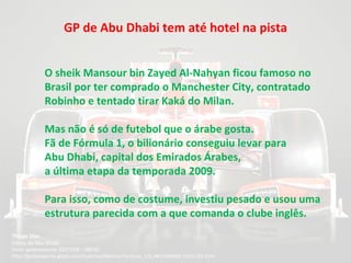 GP de Abu Dhabi tem até hotel na pista Thiago Dias   Direto de Abu Dhabi fonte: globoestporte  22/01/09 - 08h30  http://globoesporte.globo.com/Esportes/Noticias/Formula_1/0,,MUL966660-15011,00.html  O sheik Mansour bin Zayed Al-Nahyan ficou famoso no Brasil por ter comprado o Manchester City, contratado Robinho e tentado tirar Kaká do Milan.  Mas não é só de futebol que o árabe gosta.  Fã de Fórmula 1, o bilionário conseguiu levar para  Abu Dhabi, capital dos Emirados Árabes,  a última etapa da temporada 2009.  Para isso, como de costume, investiu pesado e usou uma estrutura parecida com a que comanda o clube inglês. 
