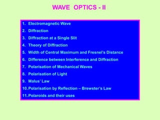 WAVE OPTICS - II
1. Electromagnetic Wave
2. Diffraction
3. Diffraction at a Single Slit
4. Theory of Diffraction
5. Width of Central Maximum and Fresnel’s Distance
6. Difference between Interference and Diffraction
7. Polarisation of Mechanical Waves
8. Polarisation of Light
9. Malus’ Law
10.Polarisation by Reflection – Brewster’s Law
11.Polaroids and their uses
 