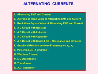 ALTERNATING CURRENTS
1. Alternating EMF and Current
2. Average or Mean Value of Alternating EMF and Current
3. Root Mean Square Value of Alternating EMF and Current
4. A C Circuit with Resistor
5. A C Circuit with Inductor
6. A C Circuit with Capacitor
7. A C Circuit with Series LCR – Resonance and Q-Factor
8. Graphical Relation between Frequency vs XL, XC
9. Power in LCR A C Circuit
10.Watt-less Current
11.L C Oscillations
12.Transformer
13.A.C. Generator
 