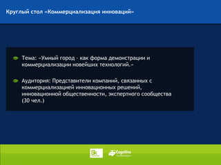 Круглый стол «Коммерциализация инноваций»




     Тема: «Умный город – как форма демонстрации и
     коммерциализации новейших технологий.»

     Аудитория: Представители компаний, связанных с
     коммерциализацией инновационных решений,
     инновационной общественности, экспертного сообщества
     (30 чел.)
 