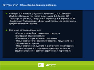Круглый стол «Коммерциализация инноваций»


     Спикеры: В.Л.Макаров («Руссофт», Президент), М.В.Шеховцов
     (TexDrive, Председатель совета директоров), С.В.Теплов (КП
     Технопарк «Строгино», Генеральный директор), В.В.Воронов (ООО
     «Глобальные ТехИнновации» Директор Департамента консалтинга и
     профессиональных сервисов)


     Ключевые вопросы обсуждения:
          - Какова должна быть оптимальная среда для
          коммерциализации инноваций?
          - Как повысить спрос на новые технологии?
          - Новые формы организации производства, представления и
          продвижения продукции;
          - Новые формы взаимодействия с клиентами и партнерами;
          - Станет ли в умном городе проще процедура выхода на
          зарубежные рынки и работы с зарубежными партнерами?
 
