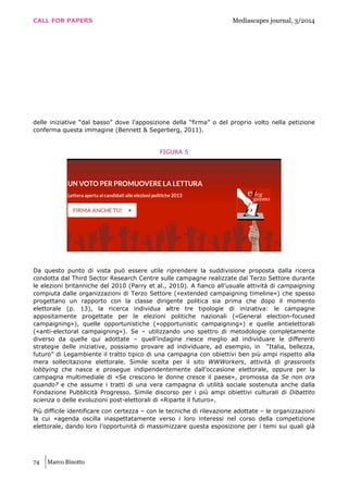 CALL FOR PAPERS Mediascapes journal, 3/2014
74 Marco Binotto
delle iniziative “dal basso” dove l’apposizione della “firma” o del proprio volto nella petizione
conferma questa immagine (Bennett & Segerberg, 2011).
FIGURA 5
Da questo punto di vista può essere utile riprendere la suddivisione proposta dalla ricerca
condotta dal Third Sector Research Centre sulle campagne realizzate dal Terzo Settore durante
le elezioni britanniche del 2010 (Parry et al., 2010). A fianco all’usuale attività di campaigning
compiuta dalle organizzazioni di Terzo Settore («extended campaigning timeline») che spesso
progettano un rapporto con la classe dirigente politica sia prima che dopo il momento
elettorale (p. 13), la ricerca individua altre tre tipologie di iniziativa: le campagne
appositamente progettate per le elezioni politiche nazionali («General election-focused
campaigning»), quelle opportunistiche («opportunistic campaigning») e quelle antielettorali
(«anti-electoral campaigning»). Se – utilizzando uno spettro di metodologie completamente
diverso da quelle qui adottate – quell’indagine riesce meglio ad individuare le differenti
strategie delle iniziative, possiamo provare ad individuare, ad esempio, in “Italia, bellezza,
futuro” di Legambiente il tratto tipico di una campagna con obiettivi ben più ampi rispetto alla
mera sollecitazione elettorale. Simile scelta per il sito WWWorkers, attività di grassroots
lobbying che nasce e prosegue indipendentemente dall’occasione elettorale, oppure per la
campagna multimediale di «Se crescono le donne cresce il paese», promossa da Se non ora
quando? e che assume i tratti di una vera campagna di utilità sociale sostenuta anche dalla
Fondazione Pubblicità Progresso. Simile discorso per i più ampi obiettivi culturali di Dibattito
scienza o delle evoluzioni post-elettorali di «Riparte il futuro».
Più difficile identificare con certezza – con le tecniche di rilevazione adottate – le organizzazioni
la cui «agenda oscilla inaspettatamente verso i loro interessi nel corso della competizione
elettorale, dando loro l’opportunità di massimizzare questa esposizione per i temi sui quali già
 