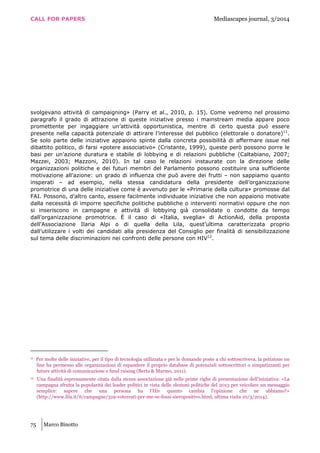 CALL FOR PAPERS Mediascapes journal, 3/2014
75 Marco Binotto
svolgevano attività di campaigning» (Parry et al., 2010, p. 15). Come vedremo nel prossimo
paragrafo il grado di attrazione di queste iniziative presso i mainstream media appare poco
promettente per ingaggiare un’attività opportunistica, mentre di certo questa può essere
presente nella capacità potenziale di attirare l’interesse del pubblico (elettorale o donatore)11
.
Se solo parte delle iniziative appaiono spinte dalla concreta possibilità di affermare issue nel
dibattito politico, di farsi «potere associativo» (Cristante, 1999), queste però possono porre le
basi per un’azione duratura e stabile di lobbying e di relazioni pubbliche (Caltabiano, 2007;
Mazzei, 2003; Mazzoni, 2010). In tal caso le relazioni instaurate con la direzione delle
organizzazioni politiche e dei futuri membri del Parlamento possono costituire una sufficiente
motivazione all’azione: un grado di influenza che può avere dei frutti – non sappiamo quanto
insperati – ad esempio, nella stessa candidatura della presidente dell’organizzazione
promotrice di una delle iniziative come è avvenuto per le «Primarie della cultura» promosse dal
FAI. Possono, d’altro canto, essere facilmente individuate iniziative che non appaiono motivate
dalla necessità di imporre specifiche politiche pubbliche o interventi normativi oppure che non
si inseriscono in campagne e attività di lobbying già consolidate o condotte da tempo
dall’organizzazione promotrice. È il caso di «Italia, sveglia» di ActionAid, della proposta
dell’Associazione Ilaria Alpi o di quella della Lila, quest’ultima caratterizzata proprio
dall’utilizzare i volti dei candidati alla presidenza del Consiglio per finalità di sensibilizzazione
sul tema delle discriminazioni nei confronti delle persone con HIV12
.
11 Per molte delle iniziative, per il tipo di tecnologia utilizzata e per le domande poste a chi sottoscriveva, la petizione on
line ha permesso alle organizzazioni di espandere il proprio database di potenziali sottoscrittori o simpatizzanti per
future attività di comunicazione e fund raising (Berta & Marmo, 2011).
12 Una finalità espressamente citata dalla stessa associazione già nelle prime righe di presentazione dell’iniziativa: «La
campagna sfrutta la popolarità dei leader politici in vista delle elezioni politiche del 2013 per veicolare un messaggio
semplice: sapere che una persona ha l’Hiv quanto cambia l'opinione che ne abbiamo?»
(http://www.lila.it/it/campagne/319-voteresti-per-me-se-fossi-sieropositivo.html; ultima visita 10/3/2014).
 