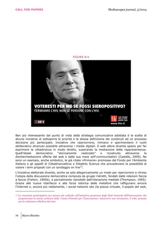 CALL FOR PAPERS Mediascapes journal, 3/2014
76 Marco Binotto
FIGURA N.6
Ben più interessante dal punto di vista della strategia comunicativa adottata è la scelta di
alcune iniziative di sottoporre le priorità e la stessa definizione dei contenuti ad un processo
decisione più partecipato. Iniziative che ripercorrono, mimano e sperimentano il ruolo
deliberativo divenuto possibile attraverso i media digitali. Il web allora diventa spazio per far
esprimere la cittadinanza in modo diretto, superando la mediazione della rappresentanza.
Quell’ideale democratico “storicamente realizzato” o ricostruito attraverso la
disintermediazione offerta dal web e dalla sua mass self-communitation (Castells, 2009). Ne
sono un esempio, anche simbolico, le già citate «Primarie» promosse dal Fondo per l’Ambiente
Italiano e gli appelli di Cittadinanzattiva e Dibattito Scienza che prevedevano la possibilità di
votare i temi proposti con un sondaggio on line13
.
L’iniziativa elettorale diventa, anche se solo allegoricamente un modo per ripercorrere a ritroso
l’utopia della discussione democratica compiuta da gruppi ristretti, fondati dalle relazioni faccia
a faccia (Fishkin, 1995b), e parzialmente riprodotti dall’interazione mediale (Thompson, 1995).
Grazie alle nuove interfacce e alla forza retorica delle metafore che raffigurano ancora
l’Internet e, ancora più nettamente, i social network site (la piazza virtuale, il popolo del web,
13 La vocazione partecipativa era ancora più radicale nell’iniziativa promossa degli Stati Generali dell’Innovazione che
proponevano la stessa scrittura della «Carta d’Intenti per l’Innovazione» attraverso uno strumento, il wiki, pensato
per la redazione collettiva dei testi.
 