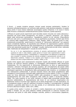 CALL FOR PAPERS Mediascapes journal, 3/2014
77 Marco Binotto
il forum, …) queste iniziative possono mimare questi processi partecipativi, fondare la
decisione sull’argomentazione, sul confronto delle posizioni, sulla decisione popolare. In questo
senso anche il nuovo lessico elettorale accompagna questa imitazione: è di nuovo il meme
delle Primarie a sintetizzare emblematicamente questa vocazione, questa speranza.
L’efficacia di questi piccoli esperimenti però dovrebbe essere misurata non (solo) attraverso i
parametri del social media management, ma proprio, e appunto, attraverso i più rigorosi
paletti della democrazia partecipativa: l’eguaglianza politica tra gli individui (l’equivalente
dell’«uno vale uno»), la partecipazione in misura significativa al processo, l’evitare ogni forma
di «tirannia della maggioranza» (Pellizzoni, 2005; Rodotà, 2004). Da questo punto di vista,
strettamente procedurale, quest’insieme di pratiche di “democrazia elettronica” non possono
essere considerate legittime, né soprattutto sono efficienti nel rappresentare qualche volontà
popolare anche solo relativamente alla (auto)selezione di chi partecipa. Constatazione scontata
anche solo associando questo tipo di “sondaggi” a quella «democrazia da talk show» realizzata
dalle «telefonate dei telespettatori» evocate da James Fishkin,
tra cui vi è una rappresentazione eccessiva di persone particolarmente sensibili alla
questione di volta in volta trattata; questo genere di riunioni viola costantemente il nostro
criterio di eguaglianza politica. I telespettatori o i radioascoltatori che effettuano le telefonate
sono composti in maniera eccessiva da individui arrabbiati o personalmente coinvolti in un
determinato problema. Trattare le loro risposte come fossero la voce di tutto il popolo
produce una vera e propria distorsione. (Fishkin, 1995a, p. 63)
Questo limite appare però assolutamente marginale rispetto alla temibile efficacia di questi
processi nel costruire discorso pubblico, di riecheggiare nell’immaginario della democrazia
mediatizzata. Più che esperimenti di democrazia deliberativa ne sono la rappresentazione
simbolica: utilizzano l’immagine del consenso popolare, del coinvolgimento del popolo (della
rete), come simulacro del coinvolgimento dell’intera cittadinanza. Nonostante ciò costituiscono
interessanti esperienze di allargamento della partecipazione alle iniziative, un contraltare alla
loro realizzazione professionale. Il pericolo nascosto intorno alla stessa progettazione delle
campagne di comunicazione realizzate dalle organizzazioni di terzo settore. Il bivio, e il dubbio,
posto con forza dall’analisi di Skocpol (2003) sulla prevalenza di approcci manageriali e
sull’allargamento del ruolo delle competenze nelle realtà più stabili o strutturate (Walker,
2009). Con tutta evidenza le non profit rischiano di cadere dalla proverbiale pentola della
garanzia collateralistica di rappresentanza alla brace di una struttura organizzativa che
fatalmente rischia di incrinare ogni rapporto tra la classe dirigenziale e la base associativa, tra
la competenza messa in capo per realizzare l’iniziativa e l’ascolto, il coinvolgimento, le identità
costituite e garantite dalla forza di una rete sociale, di un volontariato ampio e diffuso sul
territorio (Brainard & Siplon, 2004; Cerri, 2006).
In questa prima analisi il numero di variabili a nostra disposizione per corroborare questa
ipotesi è limitato. Da una parte abbiamo l’abilità professionale di costruire iniziative ben
strutturare dal punto di vista della strategia culturale, politica o comunicativa (Appadurai,
 