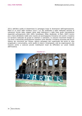 CALL FOR PAPERS Mediascapes journal, 3/2014
78 Marco Binotto
2011) dall’altra quella di disseminare la campagna lungo le diramazioni dell’organizzazione.
Meno di un terzo delle iniziative (circa 7 su 30) analizzate è stata realizzata secondo le
indicazioni fornite dalla maggior parte della letteratura e delle linee guida manualistiche
disponibili sull’argomento (Sen, 2003; VeneKlasen, Miller, Budlender, & Clark, 2007) mentre
più o meno altrettante realtà sono riuscite ad accompagnare l’iniziativa con eventi o iniziative
sul territorio realizzate da gruppi di volontari e volontarie. Ci riescono movimenti fondati su
una forte e decentrata partecipazione popolare come Wanted, l’iniziativa promossa dal Forum
italiano dei movimenti per l’acqua, oppure campagne ben organizzate dal punto di vista
progettuale e comunicativo, come quelle di Libera o Greenpeace, cioè da organizzazioni che
riescono anche a costruire piccole mobilitazioni locali da diffondere sui canali mediali
dell’iniziativa.
FIGURA N.7
 