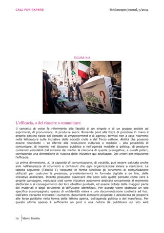 CALL FOR PAPERS Mediascapes journal, 3/2014
79 Marco Binotto
FIGURA N.8
L’efficacia, o del riuscire a comunicare
Il concetto di voice fa riferimento alla facoltà di un singolo o di un gruppo sociale ad
esprimersi, di pronunciare, di produrre suoni. Rimanda però alla forza di prendere in mano il
proprio destino tipico dei concetti di empowerment e di agency, termini non a caso ricorrenti
nella letteratura sulle iniziative della società civile e del Terzo settore. Abilità che possono
essere ricondotte – se riferite alla produzione culturale e mediale – alla possibilità di
comunicare, di inserirsi nel discorso pubblico e nell’agenda mediale o politica, di produrre
contenuti veicolabili dal sistema dei media. A ciascuna di queste prerogative, a questi poteri,
corrisponde una dimensione di riuscita delle iniziative qui analizzate. Dei criteri per misurarne
l’efficacia.
La prima dimensione, a) la capacità di comunicazione, di vocalità, può essere valutata anche
solo nell’ampiezza di strumenti e contenuti che ogni organizzazione riesce a realizzare. La
tabella seguente (Tabella 1) riassume in forma sinottica gli strumenti di comunicazione
utilizzati per costruire la presenza, prevalentemente in formato digitale e on line, delle
iniziative analizzate. Intanto possiamo osservare che sono solo quelle pensate come vere e
proprie campagne, realizzate cioè come iniziative autonome dedicate unicamente al momento
elettorale o al conseguimento dei loro obiettivi puntuali, ad essere dotate della maggior parte
dei materiali e degli strumenti di diffusione identificati. Per queste viene costruito un sito
specifico accompagnato spesso di un’identità visiva e una documentazione costruita ad hoc.
Dall’altro versante troviamo i numerosi documenti elencanti proposte o desiderata da proporre
alle forze politiche nella forma della lettera aperta, dell’agenda politica o del manifesto. Per
queste ultime spesso è sufficiente un post o una notizia da pubblicare sul sito web
 