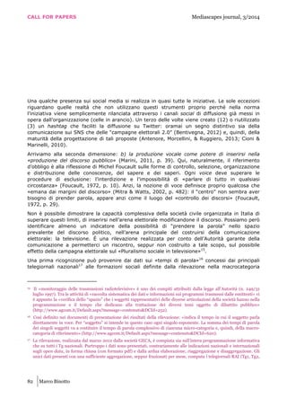 CALL FOR PAPERS Mediascapes journal, 3/2014
82 Marco Binotto
Una qualche presenza sui social media si realizza in quasi tutte le iniziative. Le sole eccezioni
riguardano quelle realtà che non utilizzano questi strumenti proprio perché nella norma
l’iniziativa viene semplicemente rilanciata attraverso i canali social di diffusione già messi in
opera dall’organizzazione (celle in arancio). Un terzo delle volte viene creato (12) o riutilizzato
(3) un hashtag che faciliti la diffusione su Twitter: oramai un segno distintivo sia della
comunicazione sui SNS che delle “campagne elettorali 2.0” (Bentivegna, 2012) e, quindi, della
maturità della progettazione di tali proposte (Antenore, Morcellini, & Ruggiero, 2013; Cioni &
Marinelli, 2010).
Arriviamo alla seconda dimensione: b) la produzione vocale come potere di inserirsi nella
«produzione del discorso pubblico» (Marini, 2011, p. 39). Qui, naturalmente, il riferimento
d’obbligo è alla riflessione di Michel Foucault sulle forme di controllo, selezione, organizzazione
e distribuzione delle conoscenze, del sapere e dei saperi. Ogni voice deve superare le
procedure di esclusione: l’interdizione e l’impossibilità di «parlare di tutto in qualsiasi
circostanza» (Foucault, 1972, p. 10). Anzi, la nozione di voce definisce proprio qualcosa che
«emana dai margini del discorso» (Mitra & Watts, 2002, p. 482): il “centro” non sembra aver
bisogno di prender parola, appare anzi come il luogo del «controllo dei discorsi» (Foucault,
1972, p. 29).
Non è possibile dimostrare la capacità complessiva della società civile organizzata in Italia di
superare questi limiti, di inserirsi nell’arena elettorale modificandone il discorso. Possiamo però
identificare almeno un indicatore della possibilità di “prendere la parola” nello spazio
prevalente del discorso politico, nell’arena principale del costruirsi della comunicazione
elettorale: la televisione. È una rilevazione realizzata per conto dell’Autorità garante della
comunicazione a permetterci un riscontro, seppur non costruito a tale scopo, sul possibile
effetto della campagna elettorale sul «Pluralismo sociale in televisione»15
.
Una prima ricognizione può provenire dai dati sui «tempi di parola»16
concessi dai principali
telegiornali nazionali17
alle formazioni sociali definite dalla rilevazione nella macrocategoria
15 Il «monitoraggio delle trasmissioni radiotelevisive» è uno dei compiti attribuiti dalla legge all’Autorità (n. 249/31
luglio 1997). Tra le attività di «raccolta sistematica dei dati e informazioni sui programmi trasmessi dalle emittenti» vi
è appunto la «verifica dello “spazio” che i soggetti rappresentativi delle diverse articolazioni della società hanno nella
programmazione e il tempo che dedicano alla trattazione dei diversi temi oggetto di dibattito pubblico»
(http://www.agcom.it/Default.aspx?message=contenuto&DCId=252).
16 Così definito nei documenti di presentazione dei risultati della rilevazione: «indica il tempo in cui il soggetto parla
direttamente in voce. Per “soggetto” si intende in questo caso ogni singolo esponente. La somma dei tempi di parola
dei singoli soggetti va a costituire il tempo di parola complessivo di ciascuna micro-categoria e, quindi, della macro-
categoria di riferimento» (http://www.agcom.it/Default.aspx?message=contenuto&DCId=620).
17 La rilevazione, realizzata dal marzo 2012 dalla società GECA, è compiuta sia sull’intera programmazione informativa
che su tutti i Tg nazionali. Purtroppo i dati sono presentati, contrariamente alle indicazioni nazionali e internazionali
sugli open data, in forma chiusa (con formato pdf) e dalla ardua elaborazione, riaggregazione e disaggregazione. Gli
unici dati presenti con una sufficiente aggregazione, seppur frazionati per mese, computa i telegiornali RAI (Tg1, Tg2,
 