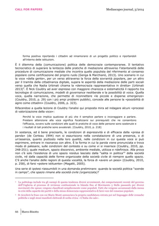 CALL FOR PAPERS Mediascapes journal, 3/2014
66 Marco Binotto
forma positiva riportando i cittadini ad innamorarsi di un progetto politico e riportandoli
all’interno delle istituzioni.
È il dilemma della (comunicazione) politica delle democrazie contemporanee. Il tentativo
tecnocratico di superare la lentezza delle pratiche di mediazione attraverso l’istantaneità delle
procedure di comunicazione mediale che incontra quello populista del riferimento al consenso
popolare come certificazione del proprio ruolo (Genga & Marchianò, 2013). Uno scenario in cui
la voce «della gente», per un verso attraverso la forza della sovranità popolare, per un altro
per il tramite della cittadinanza digitale, supera le asperità della mediazione delle parti sociali
verso quella che Nadia Urbinati chiama la «democrazia rappresentativa in diretta» (Urbinati
2013)2
. È Nick Couldry ad aver espresso con maggiore chiarezza e sistematicità il rapporto tra
tecnologie di comunicazione, modelli di governance neoliberale e la possibilità di voice. Quella
voce, quella narrazione, che permette di riconnettere «le piccole e disperse emergenze»
(Couldry, 2010, p. 29) con i più ampi problemi pubblici, concede alle persone la «possibilità di
agire come cittadini» (Couldry, 2006, p. 323).
Rifacendosi a quella lezione di Couldry l’analisi qui proposta mira ad indagare alcuni «processi
di valorizzazione della voce»:
Perché la voce implica qualcosa di più che il semplice parlare o incoraggiare a parlare.
Prestare attenzione alla voce significa focalizzarsi sui prerequisiti che ne consentono
l’efficacia, ovvero sulle condizioni alle quali le pratiche di voce delle persone sono sostenute e
i risultati di tali pratiche sono avvalorati. (Couldry, 2010, p. 218)
In sostanza, ed è bene precisarlo, le condizioni di espressività e di efficacia della «presa di
parola» (de Certeau 1994) non si esauriscono nella constatazione di una presenza, o di
un’assenza, quanto piuttosto nella loro qualità, nelle condizioni in cui questa voce si può
esprimere, entrare in risonanza con altre. È la forma in cui la parola viene pronunciata e trova
modo di palesarsi, sulle condizioni del contesto e su come vi si inserisce (Couldry, 2010, pp.
248-251); quale medium, spazio discorsivo, ambiente mediale, utilizza e ridefinisce. Alla prova
non c’è solo l’esistenza di uno spazio residuo lasciato dalla “salita in politica”3
della società
civile, né dalla capacità delle forme organizzate della società civile di riempire quello spazio.
C’è anche l’analisi delle ragioni di questa vocalità, la forza di «avere un peso» (Couldry, 2010,
p. 258), di farsi «potere istituente» (Magatti, 2005).
Una serie di ipotesi riassumibili in una domanda preliminare: quando la società politica “scende
in campo”, che spazio rimane alla società civile (organizzata)?
2 La politologa include tra gli esempi di questa tendenza diversi avvenimenti, dai comportamenti recenti del governo
dell’Ungheria al processo di revisione costituzionale in Islanda fino al Movimento 5 Stelle passando per diversi
movimenti che spesso vengono classificati semplicemente come populisti. Fatti che vengono accumunati dalla messa
in crisi della capacità dei partiti e della stessa democrazia rappresentativa di farsi voce del consenso popolare.
3 Si ricorderà la frase con cui Mario Monti annunciava la propria candidatura entrata poi nel linguaggio delle cronache
politiche e negli stessi manifesti elettorali di scelta civica: «L’Italia che sale».
 
