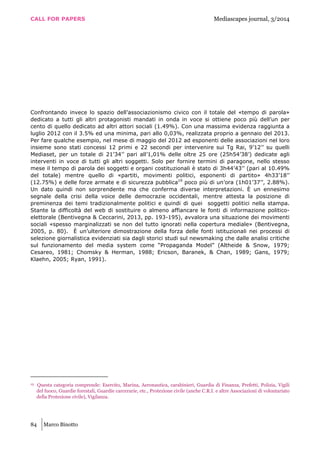 CALL FOR PAPERS Mediascapes journal, 3/2014
84 Marco Binotto
Confrontando invece lo spazio dell’associazionismo civico con il totale del «tempo di parola»
dedicato a tutti gli altri protagonisti mandati in onda in voce si ottiene poco più dell’un per
cento di quello dedicato ad altri attori sociali (1.49%). Con una massima evidenza raggiunta a
luglio 2012 con il 3.5% ed una minima, pari allo 0,03%, realizzata proprio a gennaio del 2013.
Per fare qualche esempio, nel mese di maggio del 2012 ad esponenti delle associazioni nel loro
insieme sono stati concessi 12 primi e 22 secondi per intervenire sui Tg Rai, 9’12’’ su quelli
Mediaset, per un totale di 21’34’’ pari all’1,01% delle oltre 25 ore (25h54’38’) dedicate agli
interventi in voce di tutti gli altri soggetti. Solo per fornire termini di paragone, nello stesso
mese il tempo di parola dei soggetti e organi costituzionali è stato di 3h44’43’’ (pari al 10.49%
del totale) mentre quello di «partiti, movimenti politici, esponenti di partito» 4h33’18’’
(12.75%) e delle forze armate e di sicurezza pubblica19
poco più di un’ora (1h01’37’’, 2.88%).
Un dato quindi non sorprendente ma che conferma diverse interpretazioni. È un ennesimo
segnale della crisi della voice delle democrazie occidentali, mentre attesta la posizione di
preminenza dei temi tradizionalmente politici e quindi di quei soggetti politici nella stampa.
Stante la difficoltà del web di sostituire o almeno affiancare le fonti di informazione politico-
elettorale (Bentivegna & Ceccarini, 2013, pp. 193-195), avvalora una situazione dei movimenti
sociali «spesso marginalizzati se non del tutto ignorati nella copertura mediale» (Bentivegna,
2005, p. 80). È un’ulteriore dimostrazione della forza delle fonti istituzionali nei processi di
selezione giornalistica evidenziati sia dagli storici studi sul newsmaking che dalle analisi critiche
sul funzionamento del media system come “Propaganda Model” (Altheide & Snow, 1979;
Cesareo, 1981; Chomsky & Herman, 1988; Ericson, Baranek, & Chan, 1989; Gans, 1979;
Klaehn, 2005; Ryan, 1991).
19 Questa categoria comprende: Esercito, Marina, Aeronautica, carabinieri, Guardia di Finanza, Prefetti, Polizia, Vigili
del fuoco, Guardie forestali, Guardie carcerarie, etc., Protezione civile (anche C.R.I. e altre Associazioni di volontariato
della Protezione civile), Vigilanza.
 