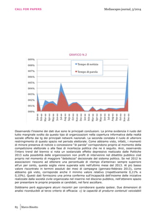 CALL FOR PAPERS Mediascapes journal, 3/2014
85 Marco Binotto
GRAFICO N.2
Osservando l’insieme dei dati due sono le principali conclusioni. La prima evidenzia il ruolo del
tutto marginale svolto da questo tipo di organizzazioni nella copertura informativa della realtà
sociale offerta dai tg dei principali network nazionali. La seconda constata il ruolo di ulteriore
restringimento di questo spazio nel periodo elettorale. Come abbiamo visto, infatti, i momenti
di minore presenza di notizie o concessione “di parola” corrispondono proprio al momento della
competizione elettorale o alla fase di incertezza politica che ne è seguito. Anzi, osservando
l’intero trend del biennio si nota un sostanziale effetto depressivo realizzato dalle Politiche
2013 sulla possibilità delle organizzazioni non profit di intervenire nel dibattito pubblico cioè
proprio nel momento di maggiore “debolezza” decisionale del sistema politico. Se nel 2012 le
associazioni riescono ad ottenere una percentuale di «tempo d’antenna» sempre superiore
all’un per cento, questa soglia viene superata solo nell’ultimo mese del 2013. Al più basso
valore riscontrato in termini assoluti dei mesi di campagna (gennaio-febbraio 2013), come
abbiamo già visto, corrisponde anche il minimo valore relativo (rispettivamente 0,11% e
0,10%). Questi dati forniscono una prima conferma sull’incapacità dell’insieme delle iniziative
realizzate dalla società civile organizzata nel inserirsi nel discorso pubblico, nell’ottenere spazio
per presentare le proprie proposte ai candidati, nel farsi ascoltare.
Dobbiamo però aggiungere alcuni riscontri per corroborare questa ipotesi. Due dimensioni di
analisi riconducibili al terzo criterio di efficacia: c) la capacità di produrre contenuti veicolabili
 