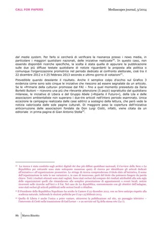 CALL FOR PAPERS Mediascapes journal, 3/2014
86 Marco Binotto
dal media system. Per farlo si cercherà di verificare la risonanza presso i news media, in
particolare i maggiori quotidiani nazionali, delle iniziative realizzate20
. In questo caso, non
essendo disponibili ricerche specifiche, la scelta è stata quella di appurare la pubblicazione
sulle due più diffuse testate quotidiane di notizie riguardanti la proposta alla politica o
comunque l’organizzazione promotrice nel periodo dedicato al confronto elettorale, cioè tra il
22 dicembre 2012 e il 25 febbraio 2013 secondo e ultimo giorno di votazioni21
.
Prevedibile quando desolante il risultato. Anche il semplice colpo d’occhio sul Grafico 3
evidenzia come sono solo cinque le iniziative che riescono ad essere segnalate da un articolo.
Se le «Primarie della cultura» promosse dal FAI – fino a quel momento presieduto da Ilaria
Borletti Buitoni – ricevono una più che rilevante attenzione (5 pezzi) soprattutto dal quotidiano
milanese, le iniziative di Libera e del Gruppo Abele («Riparte il Futuro»), della Lila e delle
associazioni ambientaliste non superano i due-tre articoli nell’intero periodo esaminato. Unica
eccezione la campagna realizzata dalle case editrici a sostegno della lettura, che però vede la
notizia valorizzata dalle sole pagine culturali. Di maggiore peso la copertura dell’iniziativa
anticorruzione delle associazioni fondate da Don Luigi Ciotti, infatti, viene citata da un
editoriale in prima pagina di Gian Antonio Stella22
.
20 La ricerca è stata condotta sugli archivi digitali dei due più diffusi quotidiani nazionali, il Corriere della Sera e La
Repubblica per entrambi sono state sottoposte numerose query di ricerca per identificare gli articoli dedicati
all’iniziativa e all’organizzazione promotrice. Le stringe di ricerca comprendevano il titolo dato all’iniziativa, il nome
dell’organizzazione in tutte le sue variazioni e, in caso di insuccesso, parti del titolo che potessero fungere da parola
chiave. Tutti i risultati ottenuti sono stati vagliati. Sono stati esclusi dal computo dei risultati attribuibili alla sola sigla
delle organizzazioni quelli che rimandavano alla semplice presentazione di appuntamenti o eventi locali; notizie
ricorrenti nelle ricerche sull’Arci o il Fai. Nel caso de La Repubblica, coerentemente con gli obiettivi dell’indagine,
sono stati esclusi gli articoli pubblicati nelle sezioni locali o cittadine.
21 Il Presidente della Repubblica Napolitano ha sciolto le Camere il 22 dicembre 2012, con un lieve anticipo rispetto alla
scadenza naturale, indicendo le elezioni politiche per il 24 e 25 febbraio 2013.
22 Quella di Libera è anche l’unica a poter vantare, attraverso la pubblicazione sul sito, un passaggio televisivo –
l’intervento di Ciotti nella trasmissione di Gad Lerner – e un servizio sul Tg della stessa rete (La 7).
 