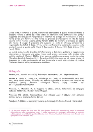 CALL FOR PAPERS Mediascapes journal, 3/2014
89 Marco Binotto
D’altro canto, il numero e la qualità, in alcuni casi apprezzabile, di queste iniziative dimostra la
crescente volontà e abilità del Terzo settore di intervenire nella definizione delle policy24
sfuggendo alle consuetudini “corporative” o informali nel dialogo con le istituzioni, il che, a
nostro avviso, può fornire un utile indizio sul processo di maturazione in atto del nostro
sistema politico-mediale (Liborio, 2010; Marletti, 1984). Se il sistema si dimostra più aperto
alla nascita di gruppi di pressione che svolgano un ruolo di advocacy consapevole e
responsabile (Rochefort & Cobb, 1994), sembra confermarsi la sostanziale negazione dello
spazio di agenda a queste realtà (Frank R. Baumgartner & Jones, 2009; Cobb & Ross, 1997;
Marini, 2011).
La società civile, benché brandita dall’informazione e dalle forze politiche e maggiormente
intenzionata a riprendere una voice, rimane però ancora sommersa nelle strettoie delle
politiche neoliberali (Couldry, 2010) e di un sistema mediale ancora opaco e autoreferenziale
(Morcellini, Zavoli, & Ruggiero, 2011; Sorrentino, 2008). Una voce ora più capace di usare il
linguaggio dei media contrapposta ad una democrazia in crisi nella missione di rendere
l’elettorato davvero attivo, senza doversi candidare.
Bibliografia
Altheide, D.L., & Snow, R.P. (1979). Media logic. Beverly Hills, Calif.: Sage Publications.
Amenta, E., Caren, N., Olasky, S.J., & Stobaugh, J.E. (2009). All the Movements Fit to Print:
Who, What, When, Where, and Why SMO Families Appeared in the New York Times in the
Twentieth Century. American Sociological Review, 74(4), 636-656. doi:
10.1177/000312240907400407
Antenore, M., Morcellini, M., & Ruggiero, C. (Eds.). (2013). Talk&Tweet. La campagna
elettorale 2013 tra Tv e Twitter. Roma: Maggioli.
Antonucci, MC. (2011). Rappresentanza degli interessi oggi: il lobbying nelle istituzioni
politiche europee e italiane. Roma: Carocci.
Appadurai, A. (2011). Le aspirazioni nutrono la democrazia (M. Fiorini, Trans.). Milano: et al.
24 Un dato non scontato per larga parte del Terzo Settore: diverse voci lamentano da tempo un sostanziale
disinvestimento nella comunicazione verso i media mainstream o, comunque, nell’impegno ad emergere
nell’immaginario o nel dibattito pubblico (Binotto, 2010; Frisanco, Trasatti, & Volterrani, 2000; Peruzzi, 2011;
Springhetti, 2008; Volterrani, 2011).
 